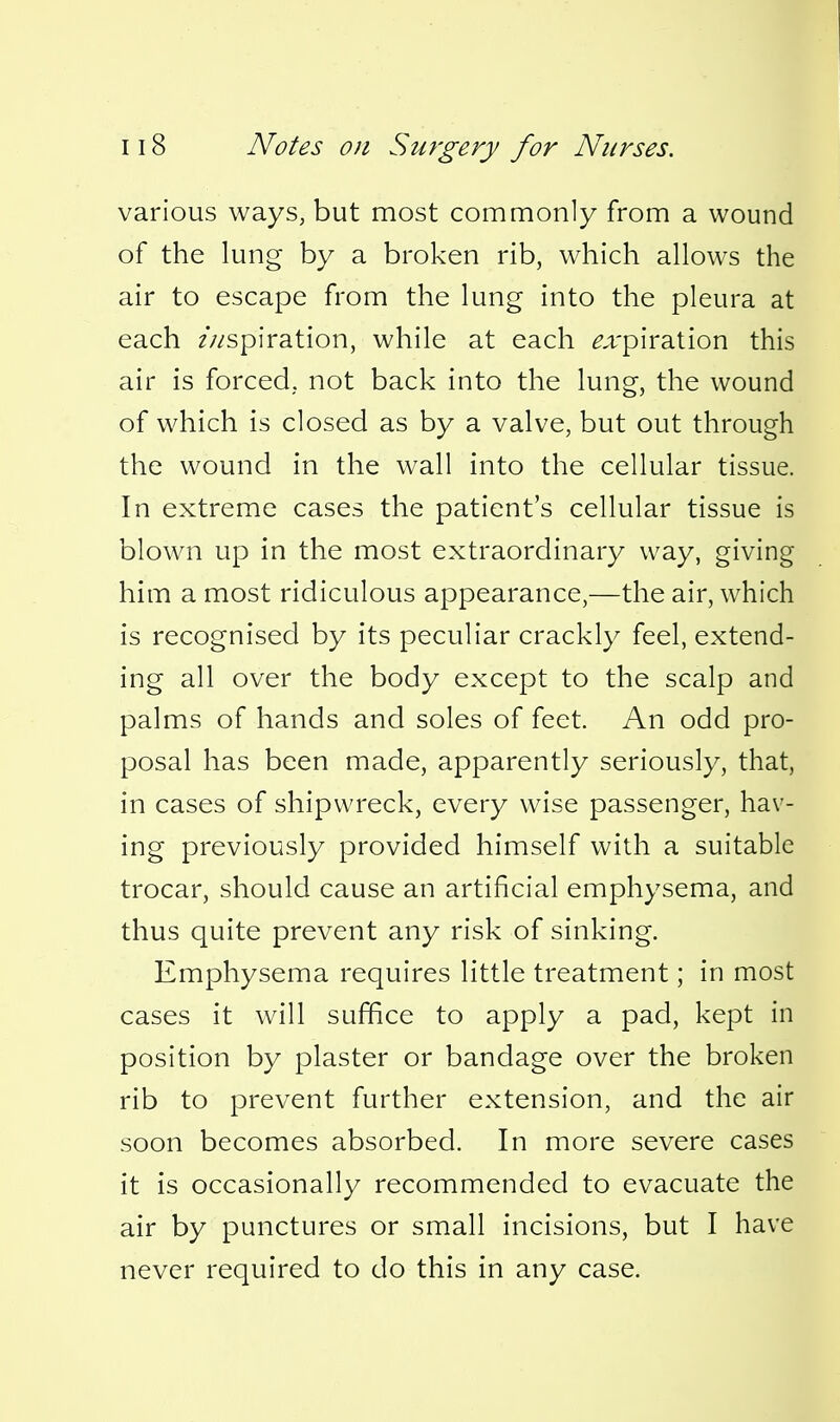 various ways, but most commonly from a wound of the lung by a broken rib, which allows the air to escape from the lung into the pleura at each ///-spiration, while at each ^.i-piration this air is forced, not back into the lung, the wound of which is closed as by a valve, but out through the wound in the wall into the cellular tissue. In extreme cases the patient's cellular tissue is blown up in the most extraordinary way, giving him a most ridiculous appearance,—the air, which is recognised by its peculiar crackly feel, extend- ing all over the body except to the scalp and palms of hands and soles of feet. An odd pro- posal has been made, apparently seriously, that, in cases of shipwreck, every wise passenger, hav- ing previously provided himself with a suitable trocar, should cause an artificial emphysema, and thus quite prevent any risk of sinking. Emphysema requires little treatment; in most cases it will suffice to apply a pad, kept in position by plaster or bandage over the broken rib to prevent further extension, and the air soon becomes absorbed. In more severe cases it is occasionally recommended to evacuate the air by punctures or small incisions, but I have never required to do this in any case.