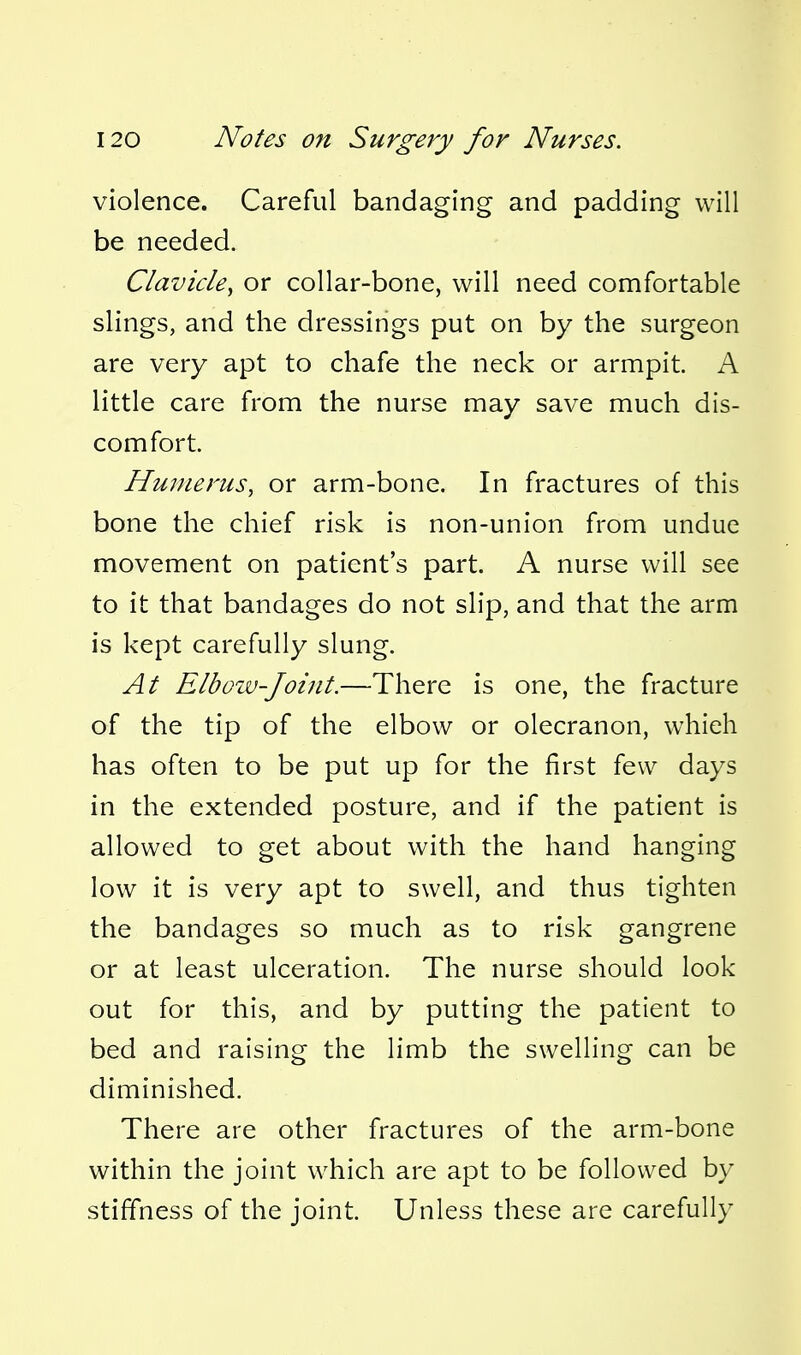 violence. Careful bandaging and padding will be needed. Clavicle^ or collar-bone, will need comfortable slings, and the dressings put on by the surgeon are very apt to chafe the neck or armpit. A little care from the nurse may save much dis- comfort. Humerus, or arm-bone. In fractures of this bone the chief risk is non-union from undue movement on patient's part. A nurse will see to it that bandages do not slip, and that the arm is kept carefully slung. At Elbozv-Joint.—There is one, the fracture of the tip of the elbow or olecranon, which has often to be put up for the first few days in the extended posture, and if the patient is allowed to get about with the hand hanging low it is very apt to swell, and thus tighten the bandages so much as to risk gangrene or at least ulceration. The nurse should look out for this, and by putting the patient to bed and raising the limb the swelling can be diminished. There are other fractures of the arm-bone within the joint which are apt to be followed by stiffness of the joint. Unless these are carefully