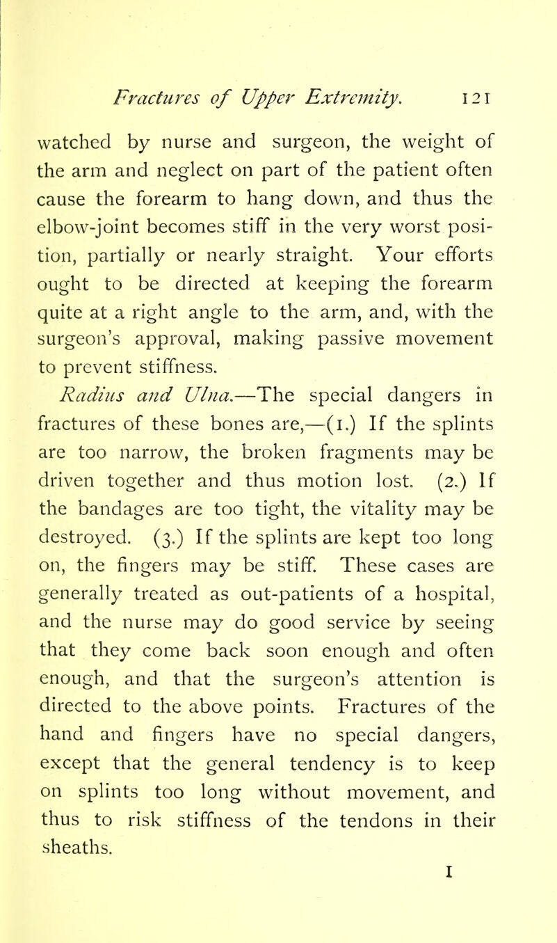 watched by nurse and surgeon, the weight of the arm and neglect on part of the patient often cause the forearm to hang dow^n, and thus the elbow-joint becomes stiff in the very worst posi- tion, partially or nearly straight. Your efforts ought to be directed at keeping the forearm quite at a right angle to the arm, and, with the surgeon's approval, making passive movement to prevent stiffness. Radius and Ulna.—The special dangers in fractures of these bones are,—(i.) If the splints are too narrow, the broken fragments may be driven together and thus motion lost (2.) If the bandages are too tight, the vitality may be destroyed. (3.) If the splints are kept too long on, the fingers may be stiff These cases are generally treated as out-patients of a hospital, and the nurse may do good service by seeing that they come back soon enough and often enough, and that the surgeon's attention is directed to the above points. Fractures of the hand and fingers have no special dangers, except that the general tendency is to keep on splints too long without movement, and thus to risk stiffness of the tendons in their sheaths. I