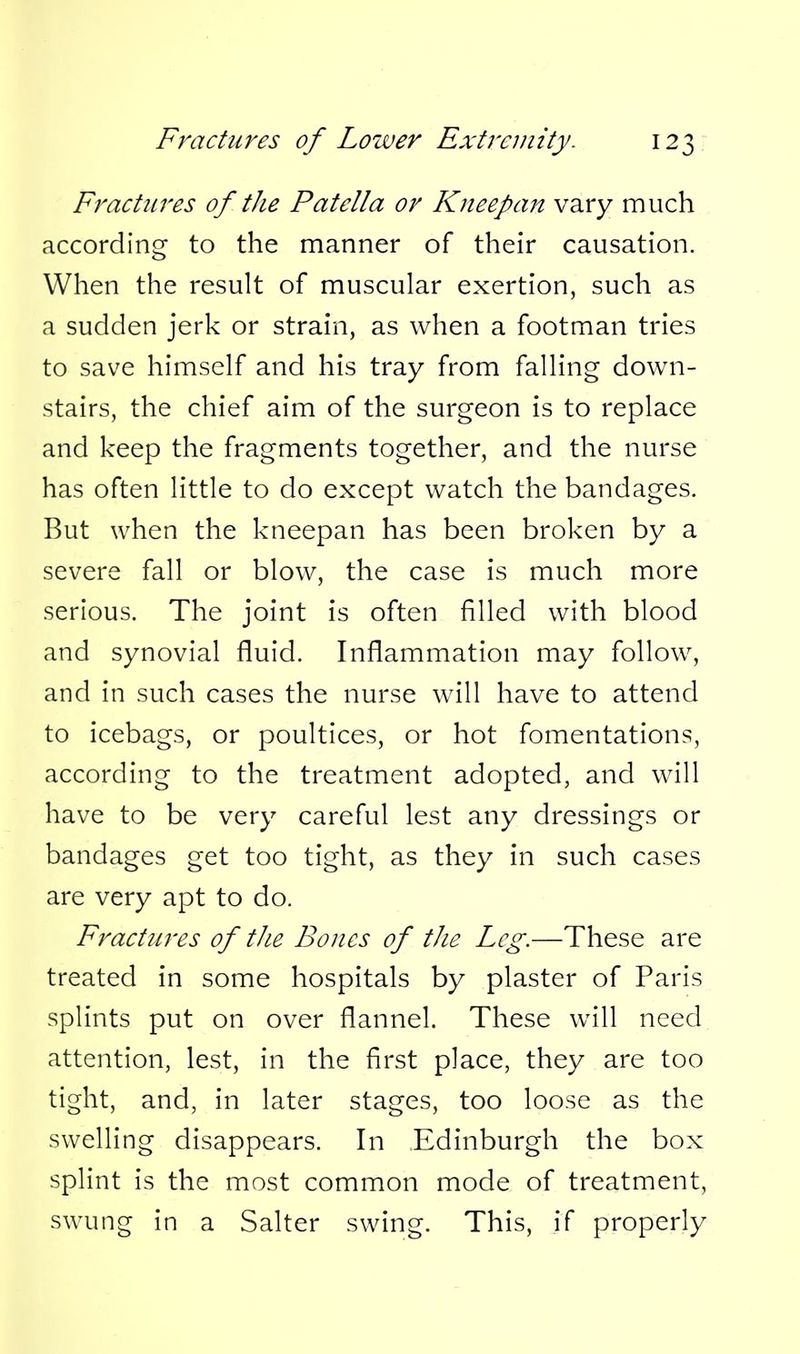 Fractures of the Patella or Kneepan vary much according to the manner of their causation. When the result of muscular exertion, such as a sudden jerk or strain, as when a footman tries to save himself and his tray from falling down- stairs, the chief aim of the surgeon is to replace and keep the fragments together, and the nurse has often little to do except watch the bandages. But when the kneepan has been broken by a severe fall or blow, the case is much more serious. The joint is often filled with blood and synovial fluid. Inflammation may follow, and in such cases the nurse will have to attend to icebags, or poultices, or hot fomentations, according to the treatment adopted, and will have to be very careful lest any dressings or bandages get too tight, as they in such cases are very apt to do. Fractures of the Bones of the Leg.—These are treated in some hospitals by plaster of Paris splints put on over flannel. These will need attention, lest, in the first place, they are too tight, and, in later stages, too loose as the swelling disappears. In Edinburgh the box splint is the most common mode of treatment, swung in a Salter swing. This, if properly
