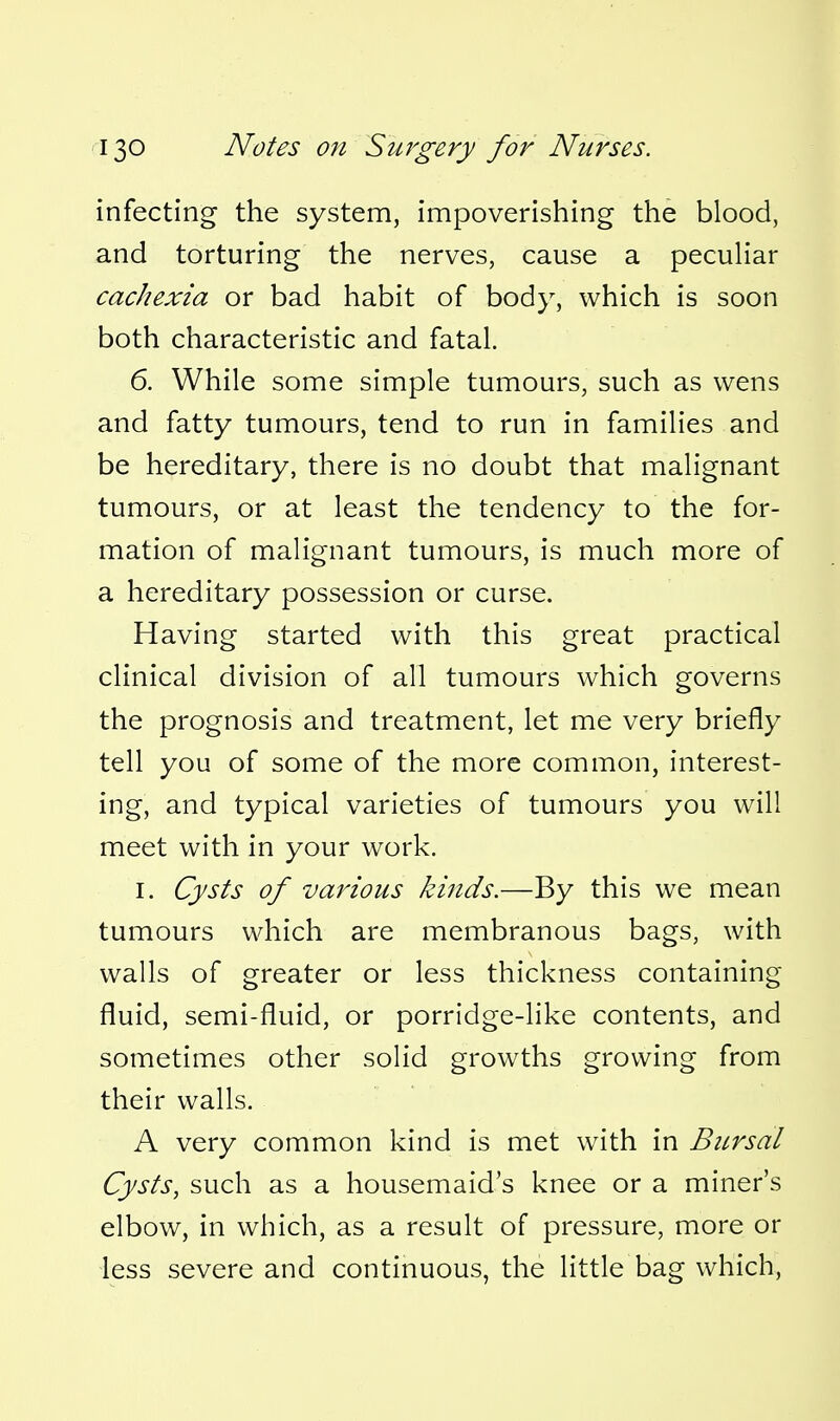 infecting the system, impoverishing the blood, and torturing the nerves, cause a peculiar cachexia or bad habit of body, which is soon both characteristic and fatal. 6. While some simple tumours, such as wens and fatty tumours, tend to run in families and be hereditary, there is no doubt that malignant tumours, or at least the tendency to the for- mation of malignant tumours, is much more of a hereditary possession or curse. Having started with this great practical clinical division of all tumours which governs the prognosis and treatment, let me very briefly tell you of some of the more common, interest- ing, and typical varieties of tumours you will meet with in your work. I. Cysts of various kinds.—By this we mean tumours which are membranous bags, with walls of greater or less thickness containing fluid, semi-fluid, or porridge-like contents, and sometimes other solid growths growing from their walls. A very common kind is met with in Btirsal Cysts, such as a housemaid's knee or a miner's elbow, in which, as a result of pressure, more or less severe and continuous, the little bag which.