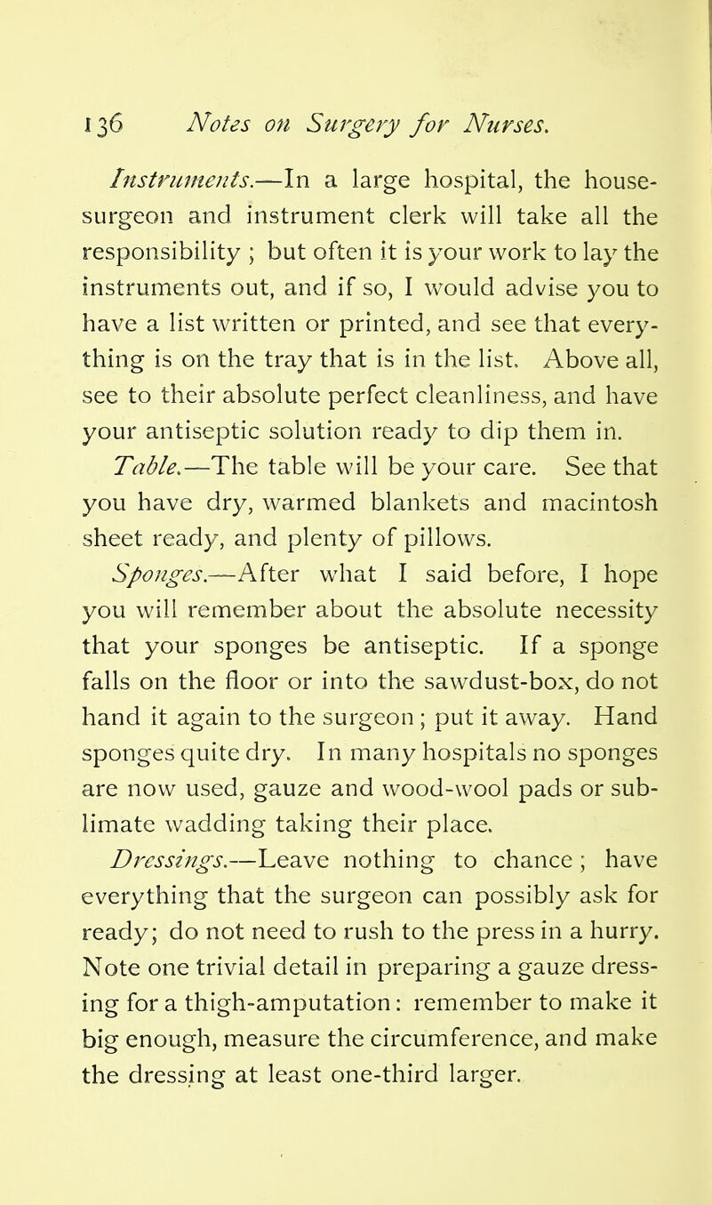 Instruments.—In a large hospital, the house- surgeon and instrument clerk will take all the responsibility ; but often it is your work to lay the instruments out, and if so, I would advise you to have a list written or printed, and see that every- thing is on the tray that is in the list. Above all, see to their absolute perfect cleanliness, and have your antiseptic solution ready to dip them in. Table.—The table will be your care. See that you have dry, warmed blankets and macintosh sheet ready, and plenty of pillows. Sponges.—AitQV what I said before, I hope you will remember about the absolute necessity that your sponges be antiseptic. If a sponge falls on the floor or into the sawdust-box, do not hand it again to the surgeon ; put it away. Hand sponges quite dry. In many hospitals no sponges are now used, gauze and wood-wool pads or sub- limate wadding taking their place. Dressings.—Leave nothing to chance ; have everything that the surgeon can possibly ask for ready; do not need to rush to the press in a hurry. Note one trivial detail in preparing a gauze dress- ing for a thigh-amputation: remember to make it big enough, measure the circumference, and make the dressing at least one-third larger.