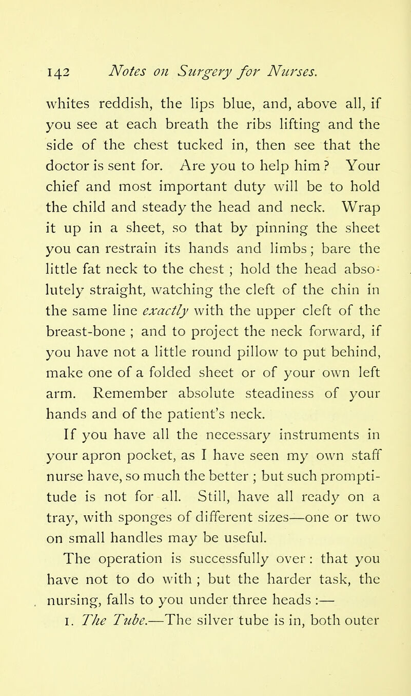 whites reddish, the h*ps blue, and, above all, if you see at each breath the ribs hfting and the side of the chest tucked in, then see that the doctor is sent for. Are you to help him ? Your chief and most important duty will be to hold the child and steady the head and neck. Wrap it up in a sheet, so that by pinning the sheet you can restrain its hands and limbs; bare the little fat neck to the chest ; hold the head abso- lutely straight, watching the cleft of the chin in the same line exactly with the upper cleft of the breast-bone ; and to project the neck forward, if you have not a little round pillow to put behind, make one of a folded sheet or of your own left arm. Remember absolute steadiness of your hands and of the patient's neck. If you have all the necessary instruments in your apron pocket, as I have seen my own staff nurse have, so much the better ; but such prompti- tude is not for all. Still, have all ready on a tray, with sponges of different sizes—one or two on small handles may be useful. The operation is successfully over : that you have not to do with ; but the harder task, the nursing, falls to you under three heads :— I. TJie Tube.—The silver tube is in, both outer