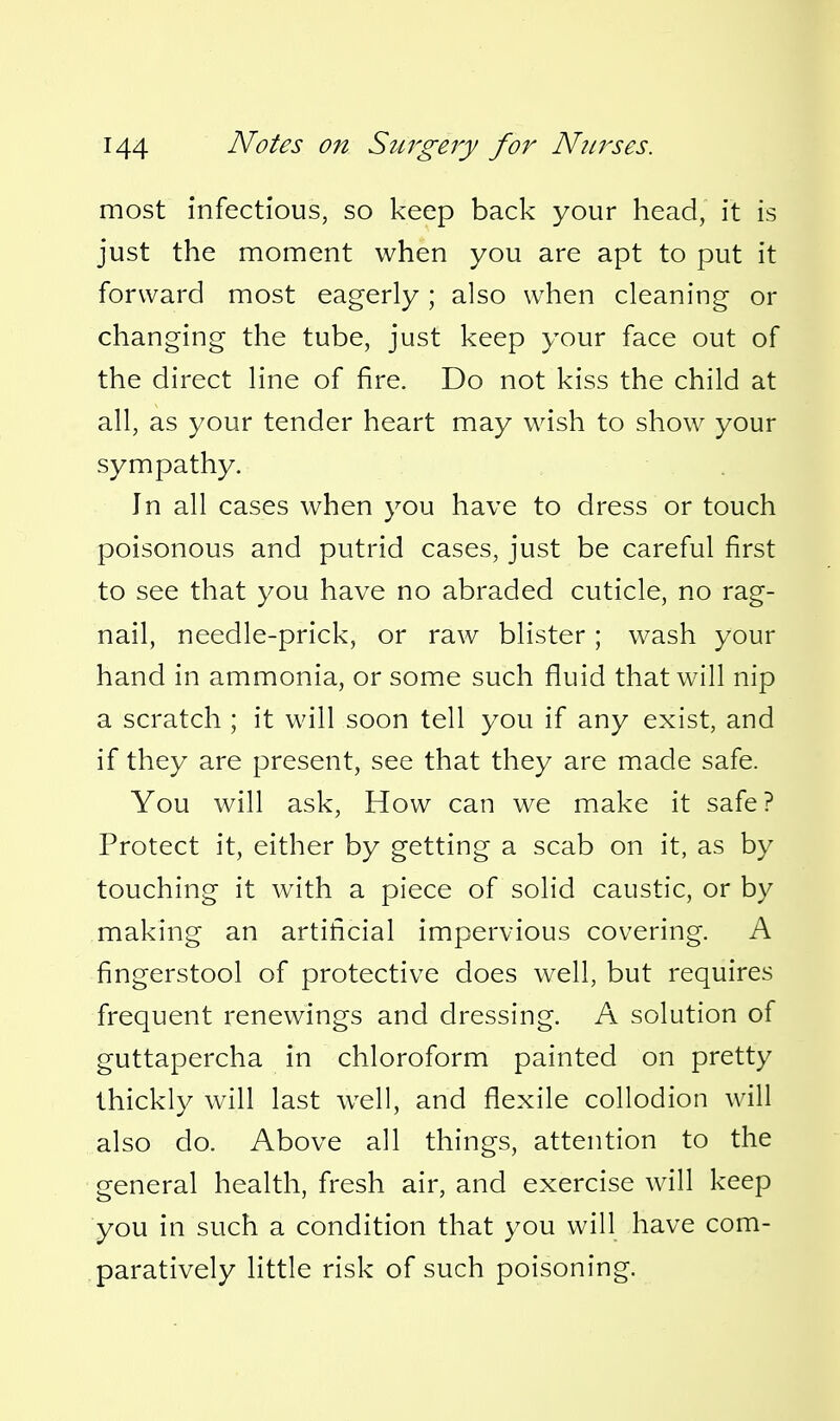 most infectious, so keep back your head, it is just the moment when you are apt to put it forward most eagerly ; also when cleaning or changing the tube, just keep your face out of the direct line of fire. Do not kiss the child at all, as your tender heart may wish to show your sympathy. In all cases when you have to dress or touch poisonous and putrid cases, just be careful first to see that you have no abraded cuticle, no rag- nail, needle-prick, or raw blister ; wash your hand in ammonia, or some such fluid that will nip a scratch ; it will soon tell you if any exist, and if they are present, see that they are made safe. You will ask, How can we make it safe? Protect it, either by getting a scab on it, as by touching it with a piece of solid caustic, or by making an artificial impervious covering. A fingerstool of protective does well, but requires frequent renewings and dressing. A solution of guttapercha in chloroform painted on pretty thickly will last well, and flexile collodion will also do. Above all things, attention to the general health, fresh air, and exercise will keep you in such a condition that you will have com- paratively little risk of such poisoning.