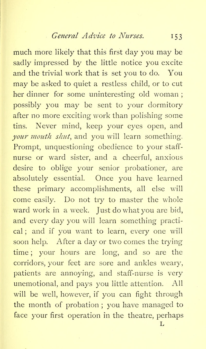 much more likely that this first day you may be sadly impressed by the little notice you excite and the trivial work that is set you to do. You may be asked to quiet a restless child, or to cut her dinner for some uninteresting old woman ; possibly you may be sent to your dormitory after no more exciting work than polishing some tins. Never mind, keep your eyes open, and your inoiitJi shut, and you will learn something. Prompt, unquestioning obedience to your staff- nurse or ward sister, and a cheerful, anxious desire to oblige your senior probationer, are absolutely essential. Once you have learned these primary accomplishments, all else will come easily. Do not try to master the whole ward work in a week. Just do what you are bid, and every day you will learn something practi- cal ; and if you want to learn, every one will soon help. After a day or two comes the trying time; your hours are long, and so are the corridors, your feet are sore and ankles weary, patients are annoying, and staff-nurse is very unemotional, and pays you little attention. All will be well, however, if you can fight through the month of probation ; you have managed to face your first operation in the theatre, perhaps L