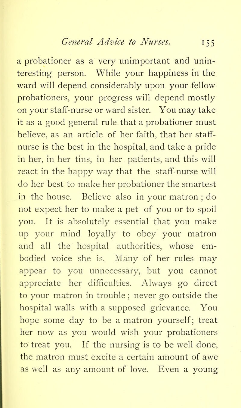 a probationer as a very unimportant and unin- teresting person. While your happiness in the ward will depend considerably upon your fellow probationers, your progress will depend mostly on your staff-nurse or ward sister. You may take it as a good general rule that a probationer must believe, as an article of her faith, that her staff- nurse is the best in the hospital, and take a pride in her, in her tins, in her patients, and this will react in the happy way that the staff-nurse will do her best to make her probationer the smartest in the house. Believe also in your matron ; do not expect her to make a pet of you or to spoil you. It is absolutely essential that you make up your mind loyally to obey your matron and all the hospital authorities, whose em- bodied voice she is. Many of her rules may appear to you unnecessary, but you cannot appreciate her difficulties. Always go direct to your matron in trouble; never go outside the hospital walls with a supposed grievance. You hope some day to be a matron yourself; treat her now as you would wish your probationers to treat you. If the nursing is to be well done, the matron must excite a certain amount of awe as well as any amount of love. Even a young