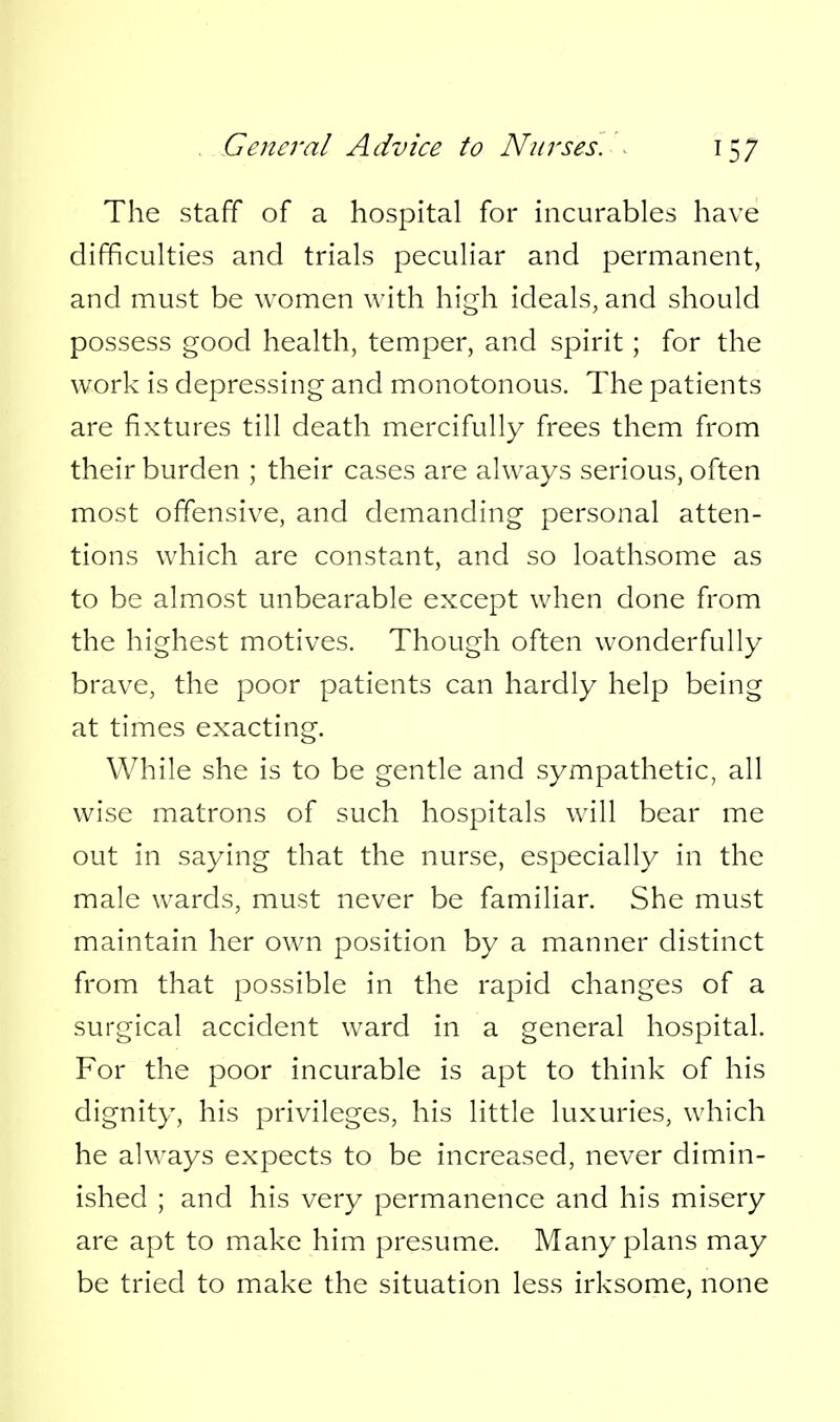 The staff of a hospital for incurables have difficulties and trials peculiar and permanent, and must be women with high ideals, and should possess good health, temper, and spirit; for the work is depressing and monotonous. The patients are fixtures till death mercifully frees them from their burden ; their cases are always serious, often most offensive, and demanding personal atten- tions which are constant, and so loathsome as to be almost unbearable except when done from the highest motives. Though often wonderfully brave, the poor patients can hardly help being at times exacting. While she is to be gentle and sympathetic, all wise matrons of such hospitals will bear me out in saying that the nurse, especially in the male wards, must never be familiar. She must maintain her own position by a manner distinct from that possible in the rapid changes of a surgical accident ward in a general hospital. For the poor incurable is apt to think of his dignity, his privileges, his little luxuries, which he always expects to be increased, never dimin- ished ; and his very permanence and his misery are apt to make him presume. Many plans may be tried to make the situation less irksome, none