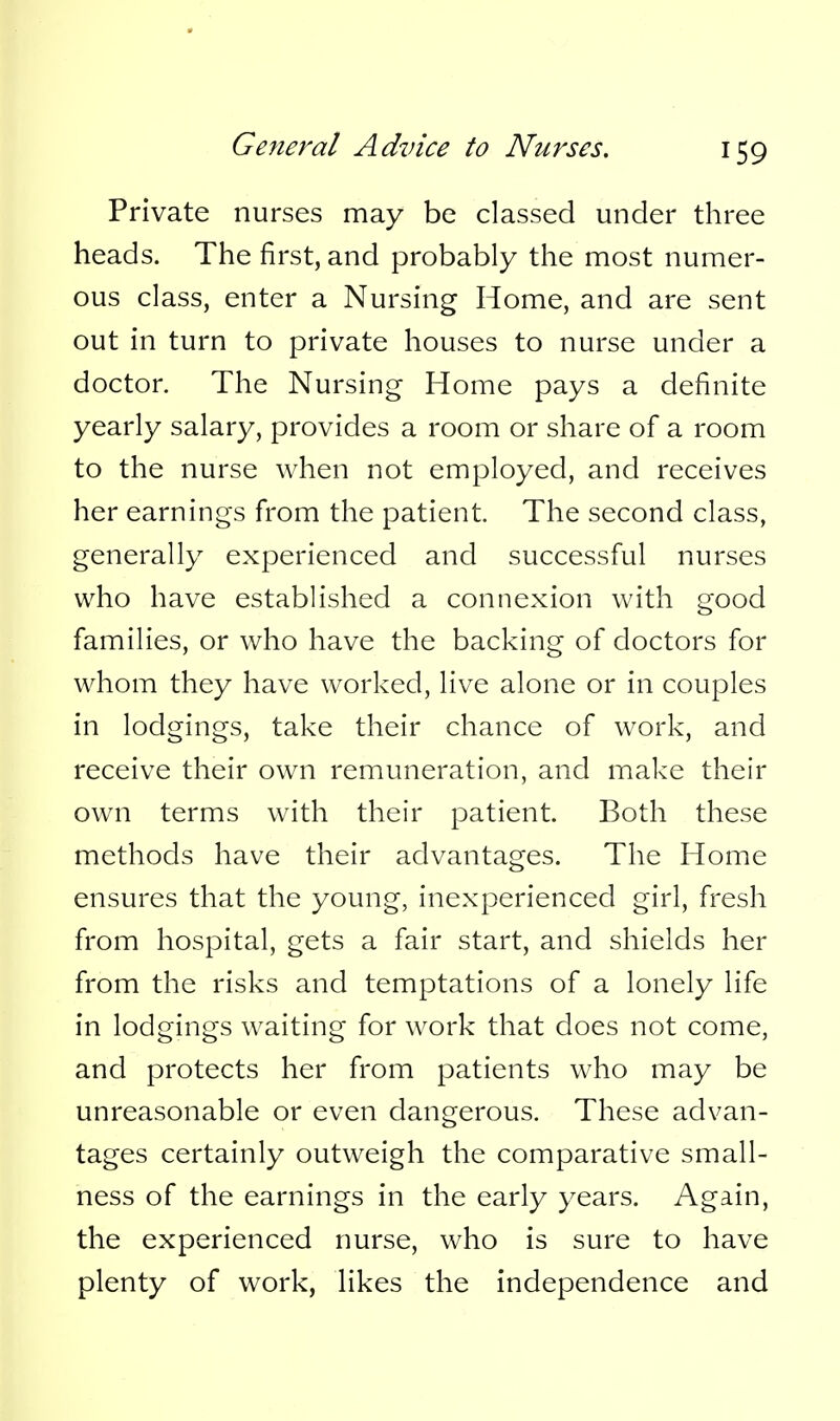 Private nurses may be classed under three heads. The first, and probably the most numer- ous class, enter a Nursing Home, and are sent out in turn to private houses to nurse under a doctor. The Nursing Home pays a definite yearly salary, provides a room or share of a room to the nurse when not employed, and receives her earnings from the patient. The second class, generally experienced and successful nurses who have established a connexion with good families, or who have the backing of doctors for whom they have worked, live alone or in couples in lodgings, take their chance of work, and receive their own remuneration, and make their own terms with their patient. Both these methods have their advantages. The Home ensures that the young, inexperienced girl, fresh from hospital, gets a fair start, and shields her from the risks and temptations of a lonely life in lodgings waiting for work that does not come, and protects her from patients who may be unreasonable or even dangerous. These advan- tages certainly outweigh the comparative small- ness of the earnings in the early years. Again, the experienced nurse, who is sure to have plenty of work, likes the independence and