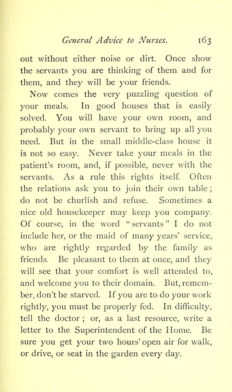 out without either noise or dirt. Once show the servants you are thinking of them and for them, and they will be your friends. Now comes the very puzzling question of your meals. In good houses that is easily solved. You will have your own room, and probably your own servant to bring up all you need. But in the small middle-class house it is not so easy. Never take your meals in the patient's room, and, if possible, never with the servants. As a rule this rights itself Often the relations ask you to join their own table ; do not be churlish and refuse. Sometimes a nice old housekeeper may keep you company. Of course, in the word  servants I do not include her, or the maid of many years' service, who are rightly regarded by the family as friends. Be pleasant to them at once, and they will see that your comfort is well attended to, and welcome you to their domain. But, remem- ber, don't be starved. If you are to do your work rightly, you must be properly fed. In difficulty, tell the doctor ; or, as a last resource, write a letter to the Superintendent of the Home. Be sure you get your two hours' open air for walk, or drive, or seat in the garden every day.