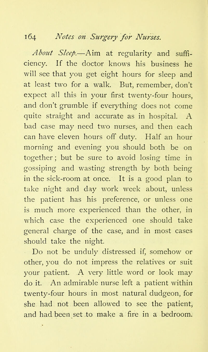 About Sleep.—Aim at regularity and suffi- ciency. If the doctor knows his business he will see that you get eight hours for sleep and at least two for a walk. But, remember, don't expect all this in your first twenty-four hours, and don't grumble if everything does not come quite straight and accurate as in hospital. A bad case may need two nurses, and then each can have eleven hours off duty. Half an hour morning and evening you should both be on together ; but be sure to avoid losing time in gossiping and wasting strength by both being in the sick-room at once. It is a good plan to take night and day work week about, unless the patient has his preference, or unless one is much more experienced than the other, in which case the experienced one should take general charge of the case, and in most cases should take the night. Do not be unduly distressed if, somehow or other, you do not impress the relatives or suit your patient. A very little word or look may do it. An admirable nurse left a patient within twenty-four hours in most natural dudgeon, for she had not been allowed to see the patient, and hadbeen set to make a fire in a bedroom.