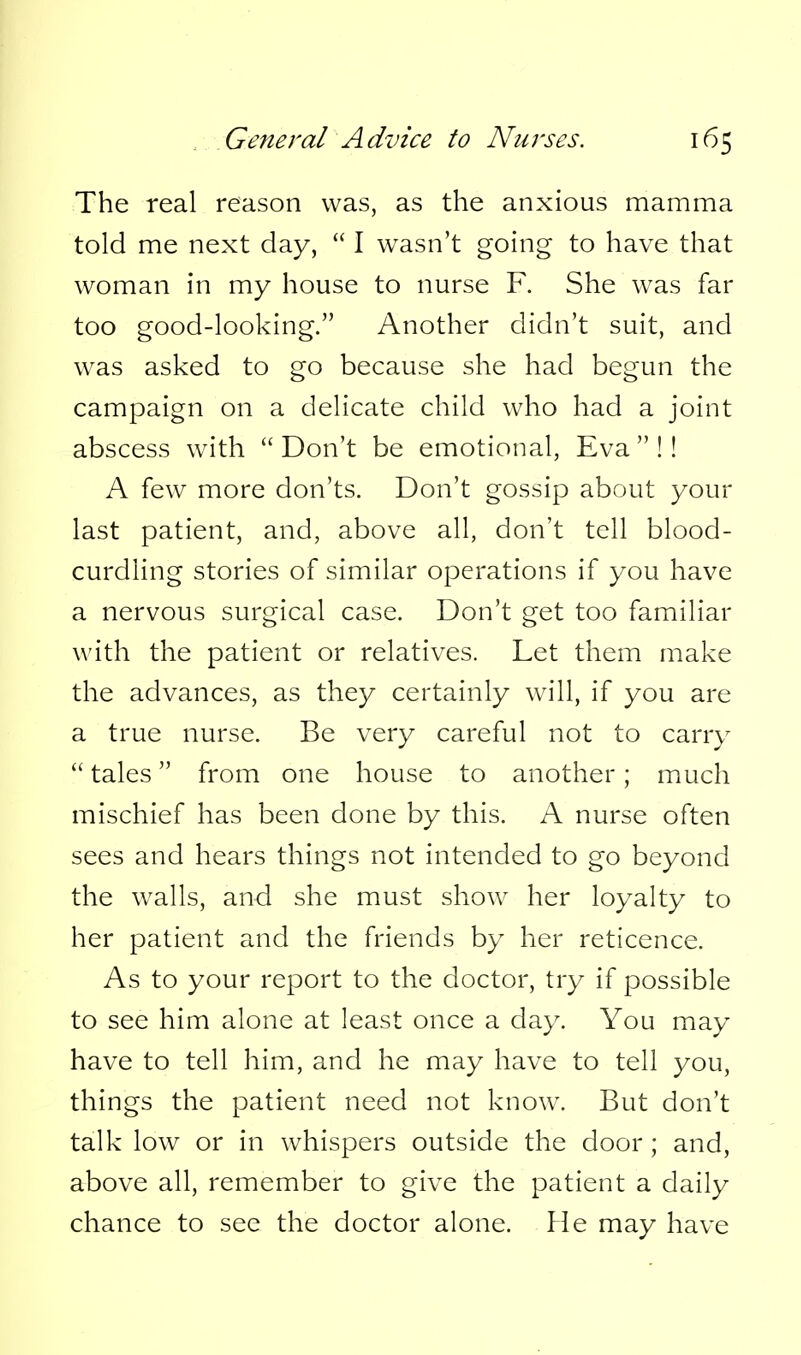 The real reason was, as the anxious mamma told me next day,  I wasn't going to have that woman in my house to nurse F. She w^as far too good-looking. Another didn't suit, and was asked to go because she had begun the campaign on a delicate child who had a joint abscess with Don't be emotional, Eva!! A few more don'ts. Don't gossip about your last patient, and, above all, don't tell blood- curdling stories of similar operations if you have a nervous surgical case. Don't get too familiar with the patient or relatives. Let them make the advances, as they certainly w^ill, if you are a true nurse. Be very careful not to carry  tales from one house to another; much mischief has been done by this. A nurse often sees and hears things not intended to go beyond the walls, and she must show her loyalty to her patient and the friends by her reticence. As to your report to the doctor, try if possible to see him alone at least once a day. You may have to tell him, and he may have to tell you, things the patient need not know\ But don't talk low or in whispers outside the door; and, above all, remember to give the patient a daily chance to see the doctor alone. He may have