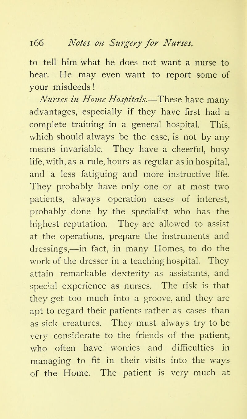 to tell him what he does not want a nurse to hear. He may even want to report some of your misdeeds ! Ntirses in Home Hospitals.—These have many advantages, especially if they have first had a complete training in a general hospital. This, which should always be the case, is not by any means invariable. They have a cheerful, busy life, with, as a rule, hours as regular as in hospital, and a less fatiguing and more instructive life. They probably have only one or at most two patients, always operation cases of interest, probably done by the specialist who has the highest reputation. They are allowed to assist at the operations, prepare the instruments and dressings,—in fact, in many Homes, to do the work of the dresser in a teaching hospital. They attain remarkable dexterity as assistants, and special experience as nurses. The risk is that they get too much into a groove, and they are apt to regard their patients rather as cases than as sick creatures. They must always try to be very considerate to the friends of the patient, who often have worries and difficulties in managing to fit in their visits into the ways of the Home. The patient is very much at