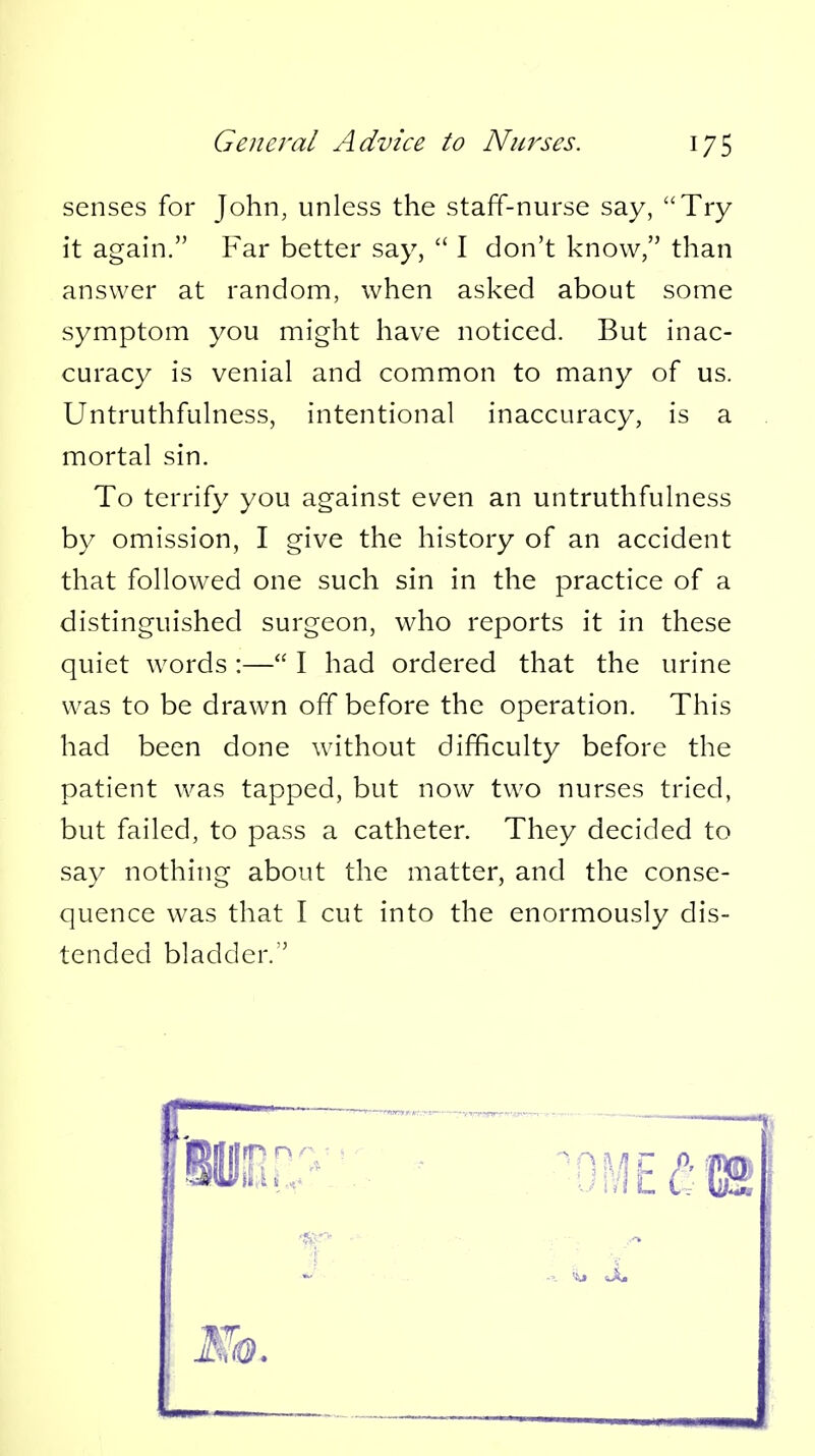 senses for John, unless the staff-nurse say, Try it again. Far better say,  I don't know, than answer at random, when asked about some symptom you might have noticed. But inac- curacy is venial and common to many of us. Untruthfuhiess, intentional inaccuracy, is a mortal sin. To terrify you against even an untruthfulness by omission, I give the history of an accident that followed one such sin in the practice of a distinguished surgeon, who reports it in these quiet words :— I had ordered that the urine was to be drawn off before the operation. This had been done without difficulty before the patient was tapped, but now two nurses tried, but failed, to pass a catheter. They decided to say nothing about the matter, and the conse- quence was that I cut into the enormously dis- tended bladder.