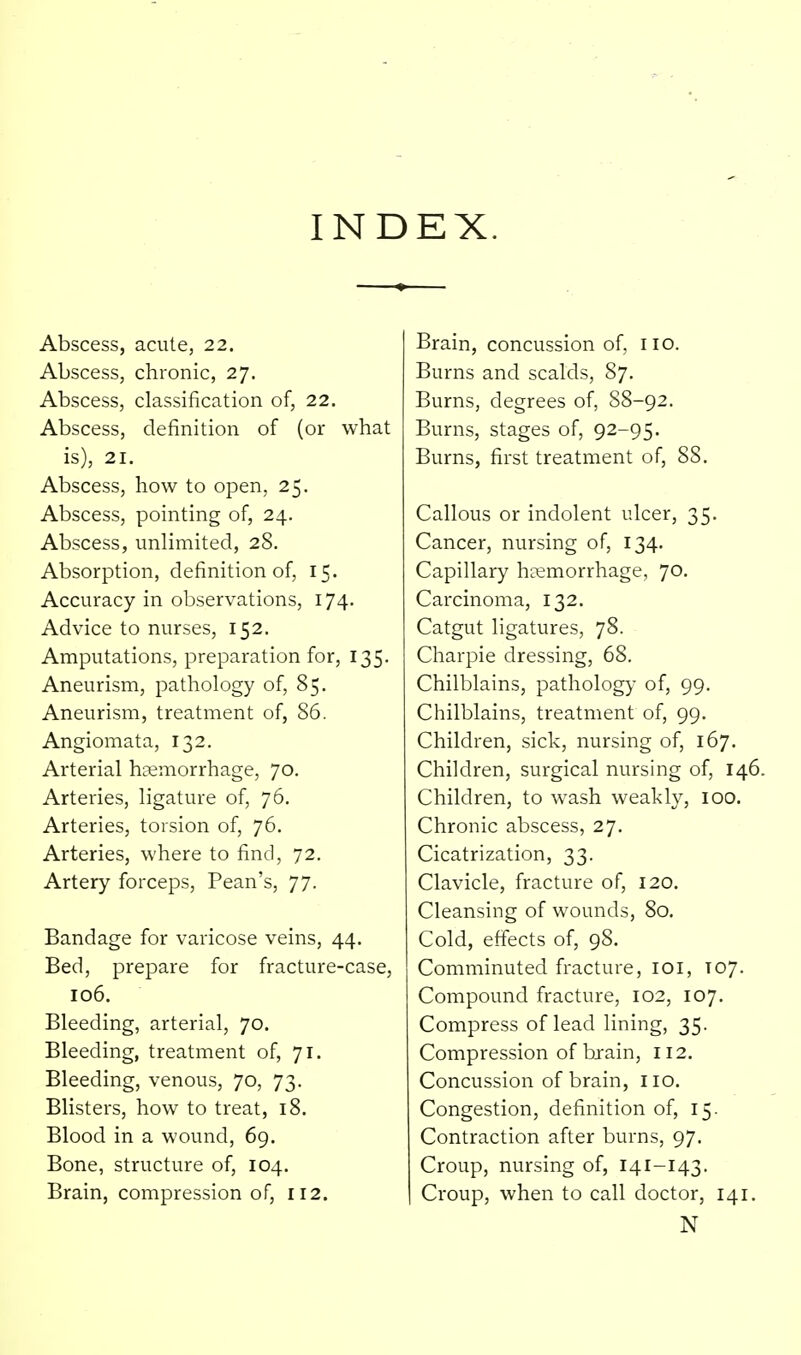 INDEX. Abscess, acute, 22. Abscess, chronic, 27. Abscess, classification of, 22. Abscess, definition of (or what is), 21. Abscess, how to open, 25. Abscess, pointing of, 24. Abscess, unlimited, 28. Absorption, definition of, 15. Accuracy in observations, 174. Advice to nurses, 152. Amputations, preparation for, 135. Aneurism, pathology of, 85. Aneurism, treatment of, 86. Angiomata, 132. Arterial haemorrhage, 70. Arteries, ligature of, 76, Arteries, torsion of, 76. Arteries, where to find, 72. Artery forceps, Pean's, 77. Bandage for varicose veins, 44. Bed, prepare for fracture-case, 106. Bleeding, arterial, 70. Bleeding, treatment of, 71. Bleeding, venous, 70, 73. Blisters, how to treat, 18. Blood in a wound, 69. Bone, structure of, 104, Brain, compression of, 112. Brain, concussion of, no. Burns and scalds, 87, Burns, degrees of, S8-92. Burns, stages of, 92-95. Burns, first treatment of, 88. Callous or indolent ulcer, 35. Cancer, nursing of, 134. Capillary hremorrhage, 70. Carcinoma, 132. Catgut ligatures, 78. Charpie dressing, 68. Chilblains, patholog}- of, 99. Chilblains, treatment of, 99. Children, sick, nursing of, 167. Children, surgical nursing of, 146. Children, to wash weakly, 100. Chronic abscess, 27. Cicatrization, 33. Clavicle, fracture of, 120. Cleansing of wounds, 80. Cold, effects of, 98. Comminuted fracture, loi, T07. Compound fracture, 102, 107. Compress of lead lining, 35. Compression of brain, 112. Concussion of brain, no. Congestion, definition of, 15. Contraction after burns, 97. Croup, nursing of, 141-143. Croup, when to call doctor, 141. N