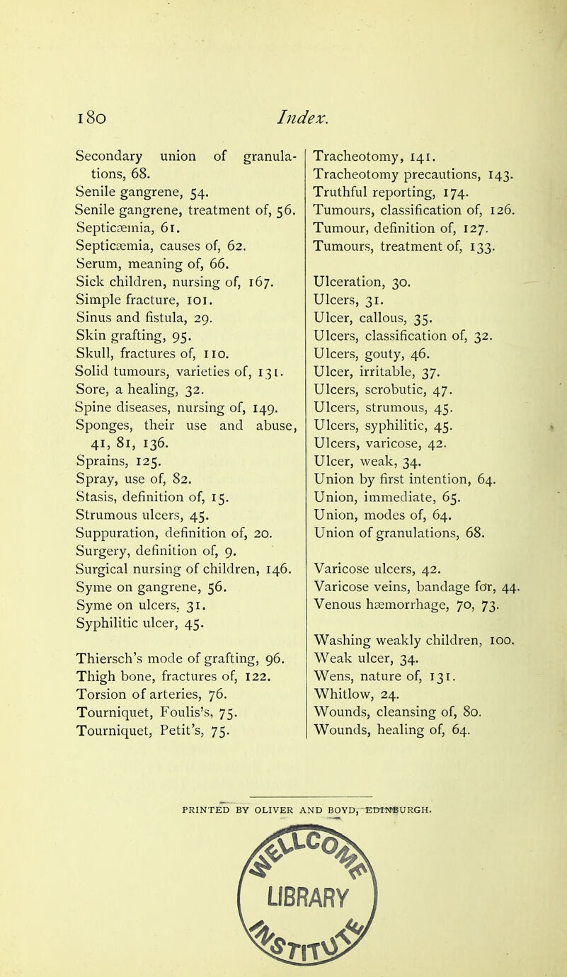 Secondary union of granula- tions, 68. Senile gangrene, 54. Senile gangrene, treatment of, 56. Septicaemia, 61. Septicaemia, causes of, 62. Serum, meaning of, 66. Sick children, nursing of, 167. Simple fracture, 101. Sinus and fistula, 29. Skin grafting, 95. Skull, fractures of, no. Solid tumours, varieties of, 131. Sore, a healing, 32. Spine diseases, nursing of, 149. Sponges, their use and abuse, 41, 81, 136. Sprains, 125. Spray, use of, 82. Stasis, definition of, 15. Strumous ulcers, 45. Suppuration, definition of, 20. Surgery, definition of, 9. Surgical nursing of children, 146. Syme on gangrene, 56. Syme on ulcers, 31. Syphilitic ulcer, 45. Thiersch's mode of grafting, 96. Thigh bone, fractures of, 122. Torsion of arteries, 76. Tourniquet, Foulis's, 75. Tourniquet, Petit's, 75. Tracheotomy, 141. Tracheotomy precautions, 143. Truthful reporting, 174. Tumours, classification of, 126. Tumour, definition of, 127. Tumours, treatment of, 133. Ulceration, 30. Ulcers, 31. Ulcer, callous, 35. Ulcers, classification of, 32. Ulcers, gouty, 46. Ulcer, irritable, 37. Ulcers, scrobutic, 47. Ulcers, strumous, 45. Ulcers, syphilitic, 45. Ulcers, varicose, 42. Ulcer, weak, 34. Union by first intention, 64. Union, immediate, 65, Union, modes of, 64. Union of granulations, 68. Varicose ulcers, 42. Varicose veins, bandage for, 44. Venous haemorrhage, 70, 73. Washing weakly children, 100. Weak ulcer, 34. Wens, nature of, 131. Whitlow, 24. Wounds, cleansing of, 80. Wounds, healing of, 64. PRINTED BY OLIVER AND BOYD,'E©«JSURGH.