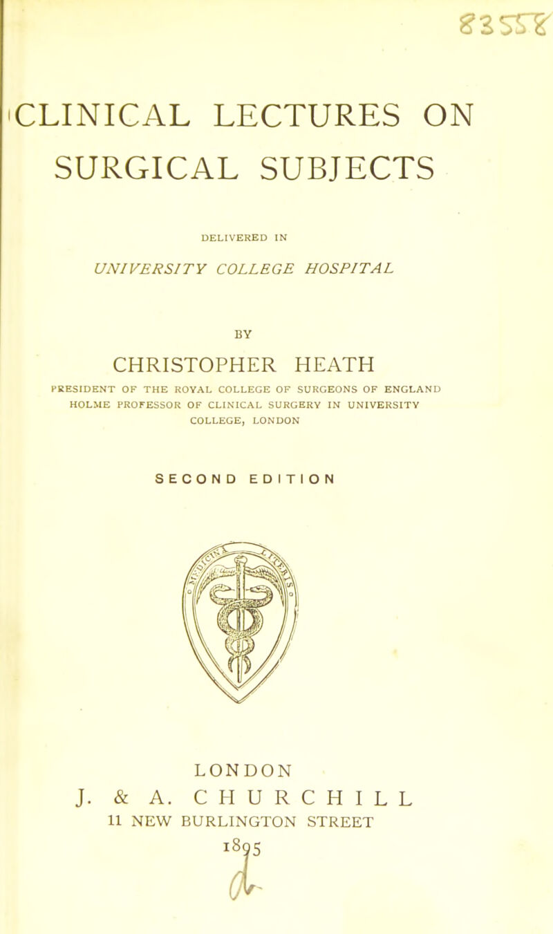 SURGICAL SUBJECTS DELIVERED IN UNIVERSITY COLLEGE HOSPITAL BY CHRISTOPHER HEATH PRESIDENT OF THE ROYAL COLLEGE OF SURGEONS OF ENGLAND HOLME PROFESSOR OF CLINICAL SURGERY IN UNIVERSITY COLLEGE, LONDON SECOND EDITION LONDON J. & A. CHURCHILL 11 NEW BURLINGTON STREET