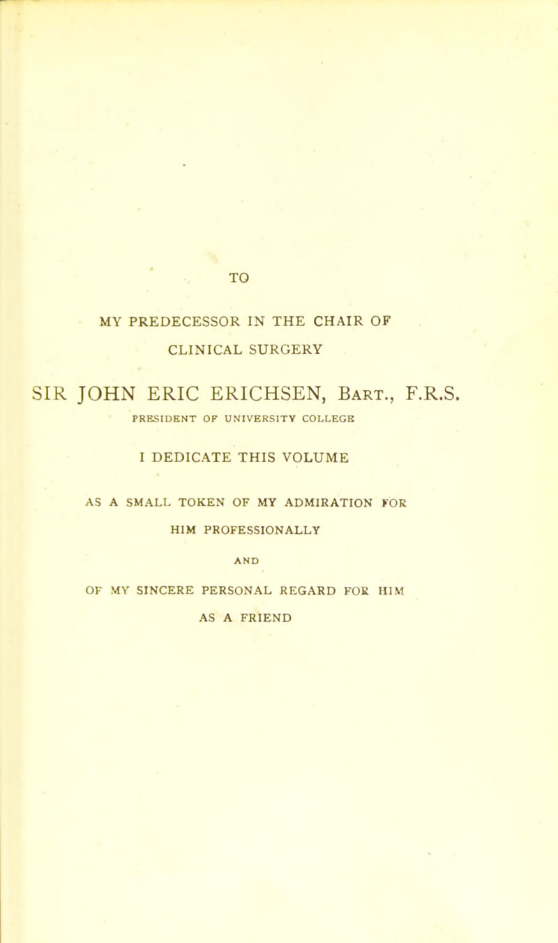 TO MY PREDECESSOR IN THE CHAIR OF CLINICAL SURGERY SIR JOHN ERIC ERICHSEN, Bart., F.R.S. PRESIDENT OF UNIVERSITY COLLEGE I DEDICATE THIS VOLUME AS A SMALL TOKEN OF MY ADMIRATION FOR HIM PROFESSIONALLY AND OF MY SINCERE PERSONAL REGARD FOR HIM AS A FRIEND