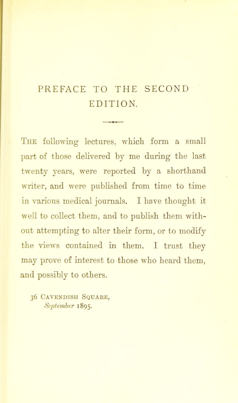 PREFACE TO THE SECOND EDITION. The following lectures, wliich form a small part of those delivered by me during the last twenty years, were reported by a shorthand writer, and were published from time to time in various medical journals. I have thought it well to collect them, and to publish them with- out attempting to alter their form, or to modify the views contained in them. I trust they may prove of interest to those who heard them, and possibly to others. 36 Cavendish Square, September 1895.