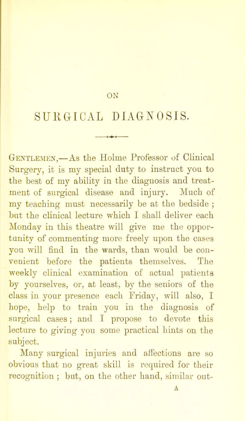 ON SUliaiCAL DlAaNosiS. Gentlemen,—As the Holme Professor of Clinical Surgery, it is my special duty to instruct you to the best of my ability in the diagnosis and treat- ment of surgical disease and injury. Much of my teaching must necessarily be at the bedside ; but the clinical lecture which I shall deliver each Monday in this theatre will give me the oppor- tunity of commenting more freely upon the cases you will find in the wards, than would be con- venient before the patients themselves. The weekly clinical examination of actual patients by yourselves, or, at least, by the seniors of the class in your presence each Friday, will also, I hope, help to train you in the diagnosis of surgical cases; and I propose to devote this lecture to giving you some practical hints on the subject. Many surgical injuries and affections are so obvious that no great skill is required for their recognition ; but, on the other hand, similar out- A