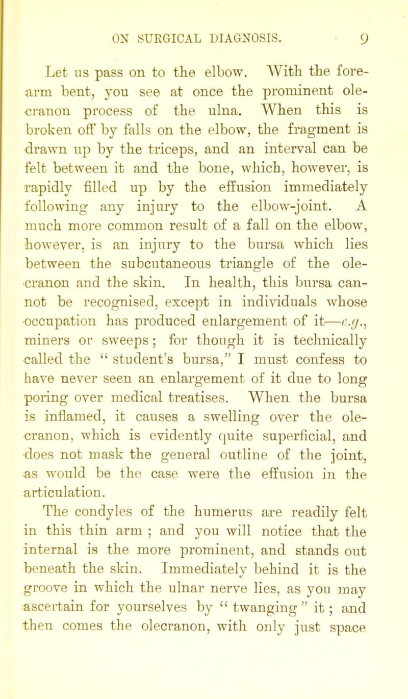 Let us pass on to the elbow. With the fore- arm bent, you see at once the prominent ole- cranon process of the ulna. When this is broken off by falls on the elbow, the fragment is drawn up by the triceps, and an interval can be felt between it and the bone, which, however, is rapidly filled up by the effusion immediately following any injury to the elbow-joint. A much more common result of a fall on the elbow, however, is an injury to the bursa which lies between the subcutaneous triangle of the ole- cranon and the skin. In health, this bursa can- not be recognised, except in indi^^[duals whose occupation has produced enlargement of it—c.r/., miners or sweeps; for though it is technically called the  student's bursa, I must confess to have never seen an enlargement of it due to long poring over medical treatises. When the bursa is inflamed, it causes a swelling over the ole- cranon, which is evidently quite superficial, and ■does not mask the general outline of the joint, ■as would be the case were the effusion in the articulation. The condyles of the humerus are readily felt in this thin arm ; and you will notice that the internal is the more prominent, and stands out beneath the skin. Immediately behind it is the groove in which the ulnar nerve lies, as you may •ascertain for yourselves by  twanging it; and then comes the olecranon, with only just space