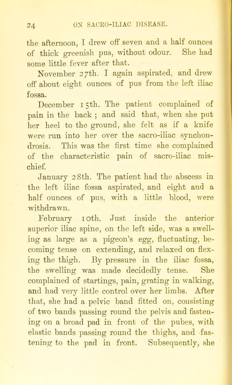 the afternoon, I drew off seven and a half ounces of thick greenish pus, without odour. She had some little fever after that. November 27th. I again aspirated, and drew off about eight ounces of pus from the left iliac fossa. December 15th. The patient complained of pain in the back ; and said that, when she put her heel to the ground, she felt as if a knife were run into her over the sacro-iliac synchon- drosis. This was the first time she complained of the characteristic pain of sacro-iliac mis- chief January 28th. The patient had the abscess in the left iliac fossa aspirated, and eight and a half ounces of pus, with a little blood, were withdrawn. February loth. Just inside the anterior superior iliac spine, on the left side, was a swell- ing as large as a pigeon's egg, fluctuating, be- coming tense on extending, and relaxed on flex- ing the thigh. By pressure in the iliac fossa, the swelling was made decidedly tense. She complained of startings, pain, grating in walking, and had very little control over her limbs. After that, she had a pelvic band fitted on, consisting of two bands passing round the pelvis and fasten- ing on a broad pad in front of the pubes, with elastic bands passing round the thighs, and fas- tening to the pad in front. Subsequently, she