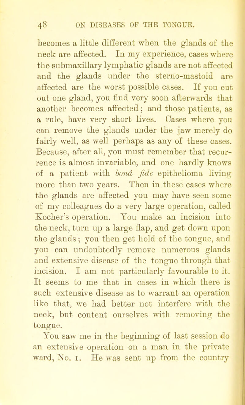 becomes a little different when the glands of the neck are affected. In my experience, cases where the submaxillary lymphatic glands are not affected and the glands under the sterno-mastoid are affected are the worst possible cases. If you cut out one gland, you find very soon afterwards that another becomes affected; and those patients, as a rule, have very short lives. Cases where you can remove the glands under the jaw merely do fairly well, as well perhaps as any of these cases. Because, after all, you must remember that recur- rence is almost invariable, and one hardly knows of a patient with bond fide epithelioma living more than two years. Then in these cases where the glands are affected you may have seen some of my colleagues do a very large operation, called Kocher's operation. You make an incision into the neck, turn up a large flap, and get down upon the glands; you then get hold of the tongue, and you can undoubtedly remove numerous glands and extensive disease of the tongue through that incision. I am not particularly favourable to it. It seems to me that in cases in which there is such extensive disease as to warrant an operation like that, we had better not interfere with tlie neck, but content ourselves with removing the tongue. You saw me in the beginning of last session do an extensive opex-ation on a man in the private ward, No. i. He was sent up from the country