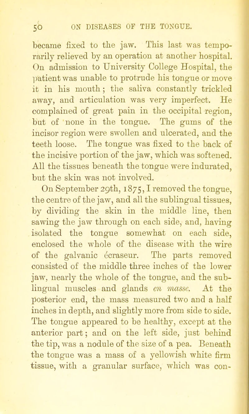 became fixed to the jaw. This last was tempo- rarily relieved by an operation at another hospital. On admission to University College Hospital, the l)'atient was unable to protrude his tongue or move it in his mouth; the saliva constantly trickled away, and articulation was very imperfect. He complained of great pain in the occipital region, but of none in the tongue. The gums of the incisor region were swollen and ulcerated, and the teeth loose. The tongue was fixed to the back of the incisive portion of the jaw, which was softened. All the tissues beneath the tongue were indurated, but the skin was not involved. On September 29th, 1875,1 removed the tongue, the centre of the jaw, and all the sublingual tissues, by dividing the skin in the middle line, then sawing the jaw through on each side, and, having isolated the tongue somewhat on each side, enclosed the whole of the disease with the wire of the galvanic ecraseur. The parts removed consisted of the middle three inches of the lower jaw, nearly the whole of the tongue, and the sub- lingual muscles and glands en masse. At the posterior end, the mass measured two and a half inches in depth, and slightly more from side to side. The tongue appeared to be healthy, except at the anterior part; and on the left side, just behind the tip, was a nodule of the size of a pea. Beneath the tongue was a mass of a yellowish white firm tissue, with a granular surface, which was con-