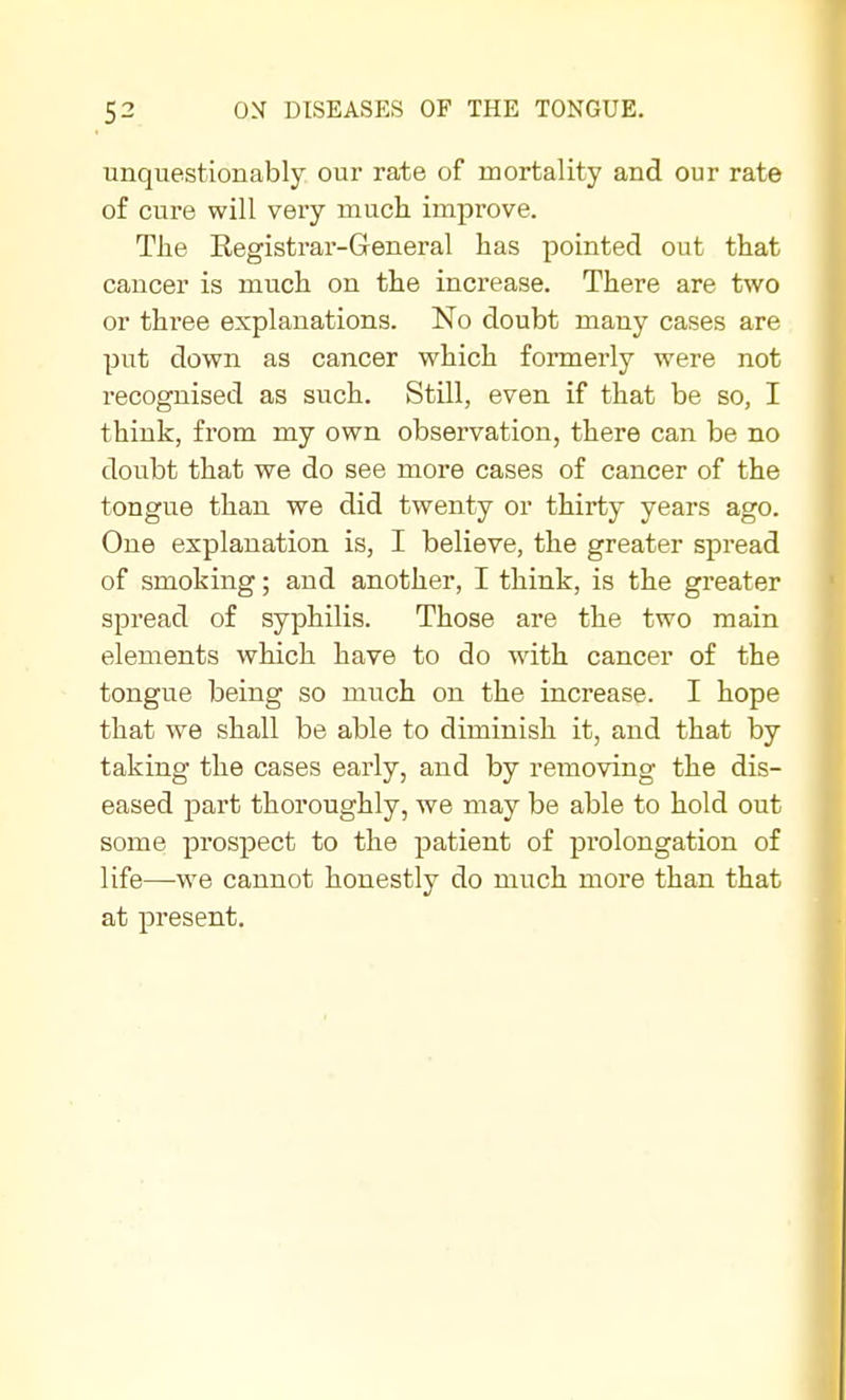 unquestionably our rate of mortality and our rate of cure will very much improve. The Registrar-General has pointed out that cancer is much on the increase. There are two or three explanations. No doubt many cases are put down as cancer which formerly were not recognised as such. Still, even if that be so, I think, from my own observation, there can be no doubt that we do see more cases of cancer of the tongue than we did twenty or thirty years ago. One explanation is, I believe, the greater spread of smoking; and another, I think, is the greater spread of syphilis. Those are the two main elements which have to do with cancer of the tongue being so much on the increase. I hope that we shall be able to diminish it, and that by taking the cases early, and by removing the dis- eased part thoroughly, we may be able to hold out some prospect to the patient of prolongation of life—we cannot honestly do much more than that at present.