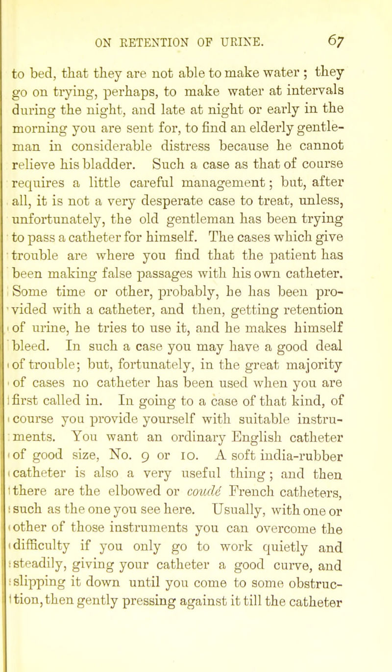 to bed, that they are not able to make water ; they go on trying, perhaps, to make water at intervals during the night, and late at night or early in the morning you are sent for, to find an elderly gentle- man in considerable distress because he cannot relieve his bladder. Such a case as that of course requires a little careful management; but, after all, it is not a very desperate case to treat, unless, unfortunately, the old gentleman has been trying to pass a catheter for himself. The cases which give trouble are where you find that the patient has been making false passages with his own catheter. Some time or other, probably, he has been pro- • vided with a catheter, and then, getting retention ' of urine, he tries to use it, and he makes himself bleed. In such a case you may have a good deal I of trouble; but, fortunately, in the great majority ' of cases no catheter has been used when you are 1 first called in. In going to a case of that kind, of I course you provide yourself with suitable instru- : ments. You want an ordinary English catheter I of good size, No. 9 or 10. A soft india-rubber »catheter is also a very useful thing ; and then t there are the elbowed or coiuU French catheters, i such as the one you see here. Usually, with one or (Other of those instruments you can overcome the (difficulty if you only go to work quietly and i steadily, giving your catheter a good curve, and .'slipping it down until you come to some obstruc- ttion,then gently pressing against it till the catheter