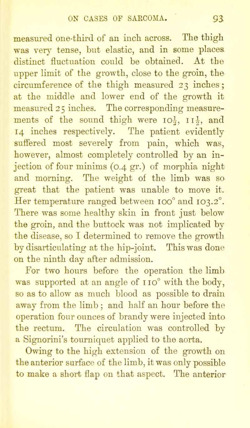 measured one-third of an incli across. The thigh was veiy tense, but elastic, and in some places, distinct fluctuation could be obtained. At the upper limit of the growth, close to the groin, the circumference of the thigh measured 23 inches; at the middle and lower end of the growth it measured 25 inches. The corresponding measure- ments of the sound thigh were 1O5, 115, and 14 inches respectively. The patient evidently suffered most severely from pain, which was, however, almost completely controlled by an in- jection of four minims (0.4 gr.) of morphia night and morning. The weight of the limb was so great that the patient was unable to move it. Her temperature ranged between 100° and 103.2°. There was some healthy skin in front just below the groin, and the buttock was not implicated by the disease, so I determined to remove the growth by disarticulating at the hip-joint. This was done on the ninth day after admission. For two hours before the operation the limb was supported at an angle of 110° with the body, so as to allow as much blood as possible to drain away from the limb ; and half an hour before the operation four ounces of brandy were injected into the rectum. The circulation was controlled by a Signorini's toiu'niquet applied to the aorta. Owing to the high extension of the growth on the anterior surface of the limb, it was only possible to make a short flap on that aspect. The anterior