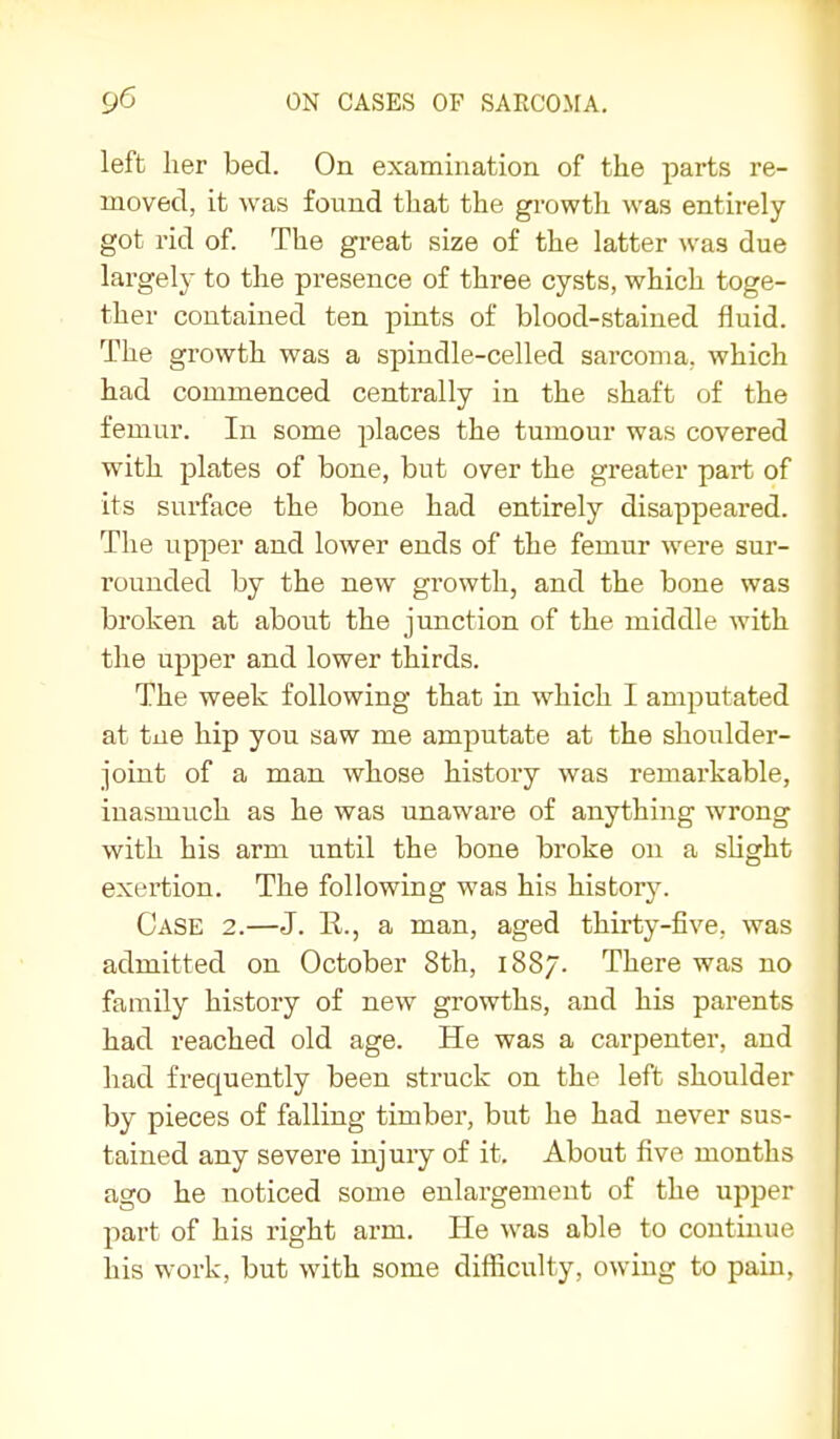 left her bed. On examination of the pai'ts re- moved, it was found that the gi-owth was entirely got rid of. The great size of the latter was due largely to the presence of three cysts, which toge- ther contained ten pints of blood-stained fluid. The growth was a spindle-celled sarcoma, which had commenced centrally in the shaft of the femur. In some places the tumour was covered with plates of bone, but over the greater part of its surface the bone had entirely disappeared. The upper and lower ends of the femur were sur- rounded by the new growth, and the bone was broken at about the junction of the middle with the upper and lower thirds. The week following that in which I amputated at tne hip you saw me amputate at the shoulder- joint of a man whose history was remarkable, inasmuch as he was unaware of anything wrong with his arm until the bone broke on a slight exertion. The following was his history. Case 2.—J. E., a man, aged thirty-five, was admitted on October 8th, 1887. There was no family history of new growths, and his parents had reached old age. He was a carpenter, and had frequently been struck on the left shoulder by pieces of falling timber, but he had never sus- tained any severe injury of it. About five months ago he noticed some enlargement of the upper part of his right arm. He was able to continue his work, but with some difficulty, owing to pain.