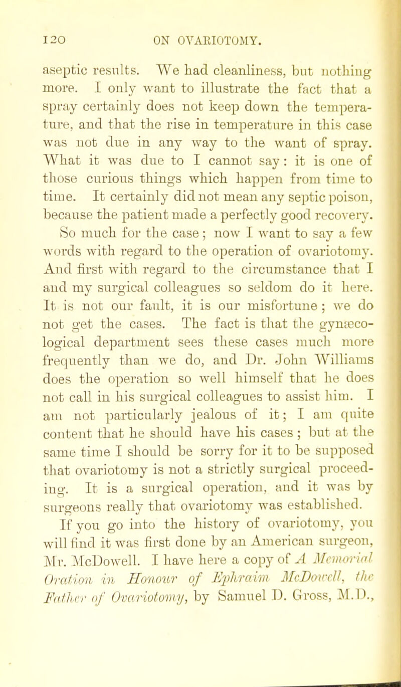 aseptic results. We had cleanliness, but nothing more. I only want to illustrate the fact that a spray certainly does not keep down the tempera- ture, and that the rise in temperature in this case was not due in any way to the want of spray. What it was due to I cannot say: it is one of those curious things which happen from time to time. It certainly did not mean any septic poison, because the patient made a perfectly good recovery. vSo much for the case; now I want to say a few words with regard to the operation of ovariotomy. And first with regard to the circumstance that I and my surgical colleagues so seldom do it here. It is not our fault, it is our misfortune; we do not get the cases. The fact is that the gynteco- logical department sees these cases much more frequently than we do, and Dr. John Williams does the operation so well himself that he does not call in his surgical colleagues to assist him. I am not particularly jealous of it; I am quite content that he should have his cases ; but at the same time I should be sorry for it to be supposed that ovariotomy is not a strictly surgical proceed- ing. It is a surgical operation, and it was by surgeons really that ovariotomy was established. If you go into the history of ovariotomy, you will find it was first done by an American surgeon, Mr. McDowell. I have here a copy of A McmorinI Oration in Honottr of IJphraim McDonrU, fJir Foiliri' of Ovariotomy, by Samuel D. Gross, ]\I.D.,