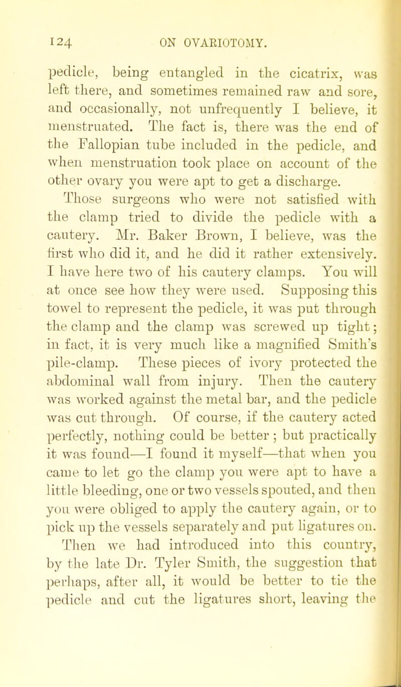 pedicle, being eutaugied in the cicatrix, was left there, and sometimes remained raw and sore, and occasionally, not unfrequently I believe, it menstruated. The fact is, there was the end of the Fallopian tube included in the pedicle, and when menstruation took place on account of the other ovary you were apt to get a discharge. Those surgeons who were not satisfied with the clamp tried to divide the pedicle with a cautery. Mr. Baker Brown, I believe, was the first who did it, and he did it rather extensively. I have here two of his cautery clamps. You will at once see how they were used. Supposing this towel to represent the pedicle, it was put thi'ough the clamp and the clamp was screwed up tight; in fact, it is very much like a magnified Smith's pile-clamp. These pieces of ivory protected the abdominal wall from injury. Then the cautery was worked against the metal bar, and the pedicle was cut through. Of course, if the cautery acted perfectly, nothing could be better ; but practically it was found—I found it myself—that when you came to let go the clamp you were apt to have a little bleeding, one or two vessels spouted, and then you were obliged to apply the cautery again, or to pick up the vessels separately and put Hgatures on. Then we had introduced into this countrj'-, by the late Dr. Tyler Smith, the suggestion that perhaps, after all, it would be better to tie the pedicle and cut the ligatures short, leaving the