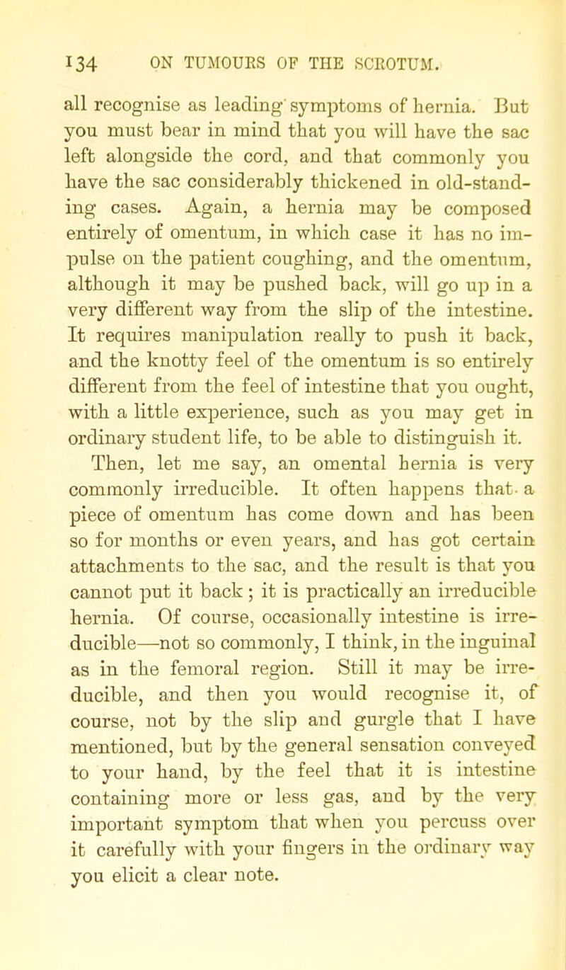 all recognise as leading symptoms of hernia. But you must bear in mind that you will have the sac left alongside the cord, and that commonly you have the sac considerably thickened in old-stand- ing cases. Again, a hernia may be composed entirely of omentum, in vrhich case it has no im- pulse on the patient coughing, and the omentum, although it may be pushed back, will go up in a very different way from the slip of the intestine. It requires manipulation really to push it back, and the knotty feel of the omentum is so entirely different from the feel of intestine that you ought, with a little experience, such as you may get in ordinary student life, to be able to distinguish it. Then, let me say, an omental hernia is very commonly irreducible. It often happens that- a piece of omentum has come down and has been so for months or even years, and has got certain attachments to the sac, and the result is that you cannot put it back; it is practically an irreducible hernia. Of course, occasionally intestine is irre- ducible—not so commonly, I think, in the inguinal as in the femoral region. Still it may be in-e- ducible, and then you would recognise it, of course, not by the slip and gurgle that I have mentioned, but by the general sensation conveyed to your hand, by the feel that it is intestine containing more or less gas, and by the very important symptom that when you percuss over it carefully with your fingers in the oi-dinary way you elicit a clear note.