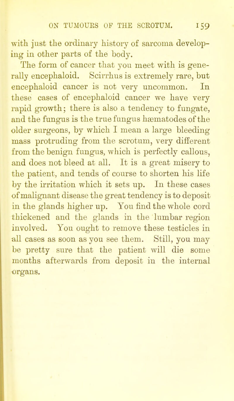 with just the ordinary history of sarcoma develop- ing in other parts of the body. The form of cancer that you meet with is gene- rally encephaloid. Scirrhus is extremely rare, but encephaloid cancer is not very uncommon. In these cases of encephaloid cancer we have very rapid growth; there is also a tendency to fungate, and the fungus is the true fungus haamatodes of the older surgeons, by which I mean a large bleeding mass protruding from the scrotum, very different from the benign fungus, which is perfectly callous, and does not bleed at all. It is a great misery to the patient, and tends of course to shorten his life by the irritation which it sets up. In these cases of malignant disease the great tendency is to deposit in the glands higher up. You find the whole cord thickened and the glands in the lumbar region involved. You ought to remove these testicles in all cases as soon as you see them. Still, you may be pretty sure that the patient will die some months afterwards from dej)osit in the internal ■organs.