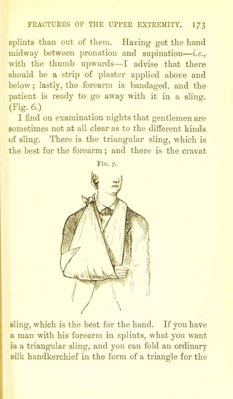 splints than ont of them. Having got the hand midway between pronation and supination—i.e., with the thumb upwards—I advise that there should be a strip of plaster applied above and below; lastly, the forearm is bandaged, and the patient is readv to go away with it in a sling. (Fig. 6.) I find on examination nights that gentlemen are sometimes not at all clear as to the different kinds of sling. There is the triangular sling, which is the best for the forearm; and there is the cravat Fig. 7. sling, which is the best for the hand. If you have a man with his forearm in splints, what you want is a triangular sling, and you can fold an ordinary silk handkerchief in the form of a triangle for the