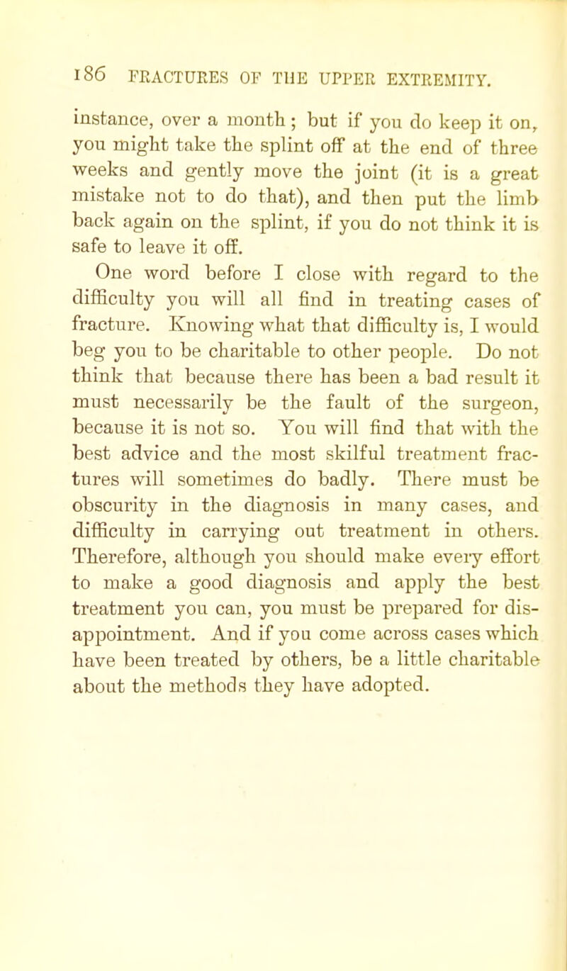 instance, over a montti; but if you do keep it on, you might take the splint off at the end of three weeks and gently move the joint (it is a great mistake not to do that), and then put the limb back again on the splint, if you do not think it is safe to leave it off. One word before I close with regard to the difficulty you will all find in treating cases of fracture. Knowing what that difficulty is, I would beg you to be charitable to other people. Do not think that because there has been a bad result it must necessarily be the fault of the surgeon, because it is not so. You will find that with the best advice and the most skilful treatment frac- tures will sometimes do badly. There must be obscurity in the diagnosis in many cases, and difficulty in carrying out treatment in others. Therefore, although you should make every effort to make a good diagnosis and apply the best treatment you can, you must be prepai*ed for dis- appointment. And if you come across cases which have been treated by others, be a little charitable about the methods they have adopted.