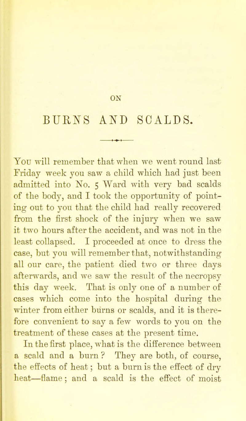 ON BURNS AND SCALDS. You will reinember tliat wlien we went round last Friday week you saw a child whicli had just been admitted into No. 5 Ward with very bad scalds of the body, and I took the opportunity of point- ing out to you that the child had really recovered frora the first shock of the injury when we saw it two hours after the accident, and was not in the least collapsed. I proceeded at once to dress the case, but you will remember that, notwithstanding all our care, the patient died two or three days afterwards, and we saw the result of the necropsy this day week. That is only one of a number of cases which come into the hospital during the winter from either burns or scalds, and it is there- fore convenient to say a few words to you on the treatment of these cases at the present time. In the first place, what is the difference between a scald and a burn ? They are both, of course, the effects of heat; but a burn is the effect of dry heat—flame; and a scald is the effect of moist