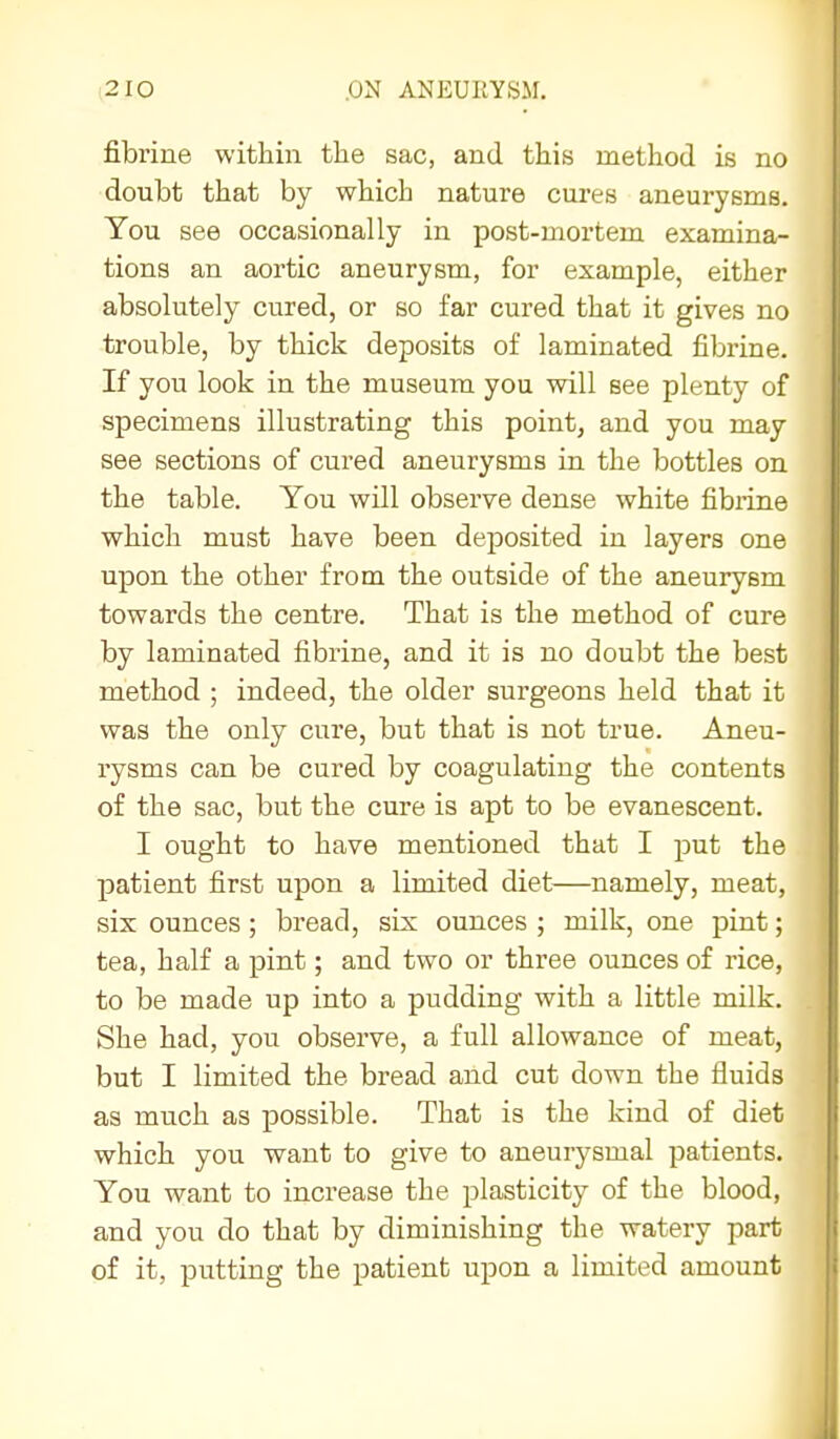 fibrine within the sac, and this method is no doubt that by which nature cures aneurysms. You see occasionally in post-mortem examina- tions an aortic aneurysm, for example, either absolutely cured, or so far cured that it gives no trouble, by thick deposits of laminated fibrine. If you look in the museum you will see plenty of specimens illustrating this point, and you may see sections of cured aneurysms in the bottles on the table. You will observe dense white fibrine which must have been deposited in layers one upon the other from the outside of the aneurysm towards the centre. That is the method of cure by laminated fibrine, and it is no doubt the best method ; indeed, the older surgeons held that it was the only cure, but that is not true. Aneu- rysms can be cured by coagulating the contents of the sac, but the cure is apt to be evanescent. I ought to have mentioned that I put the patient first upon a limited diet—namely, meat, six ounces; bread, six ounces ; milk, one pint; tea, half a pint; and two or three ounces of rice, to be made up into a pudding with a little milk. She had, you observe, a full allowance of meat, but I limited the bread and cut down the fluids as much as possible. That is the kind of diet which you want to give to aneurysmal patients. You want to increase the plasticity of the blood, and you do that by diminishing the watery part of it, putting the patient upon a limited amount