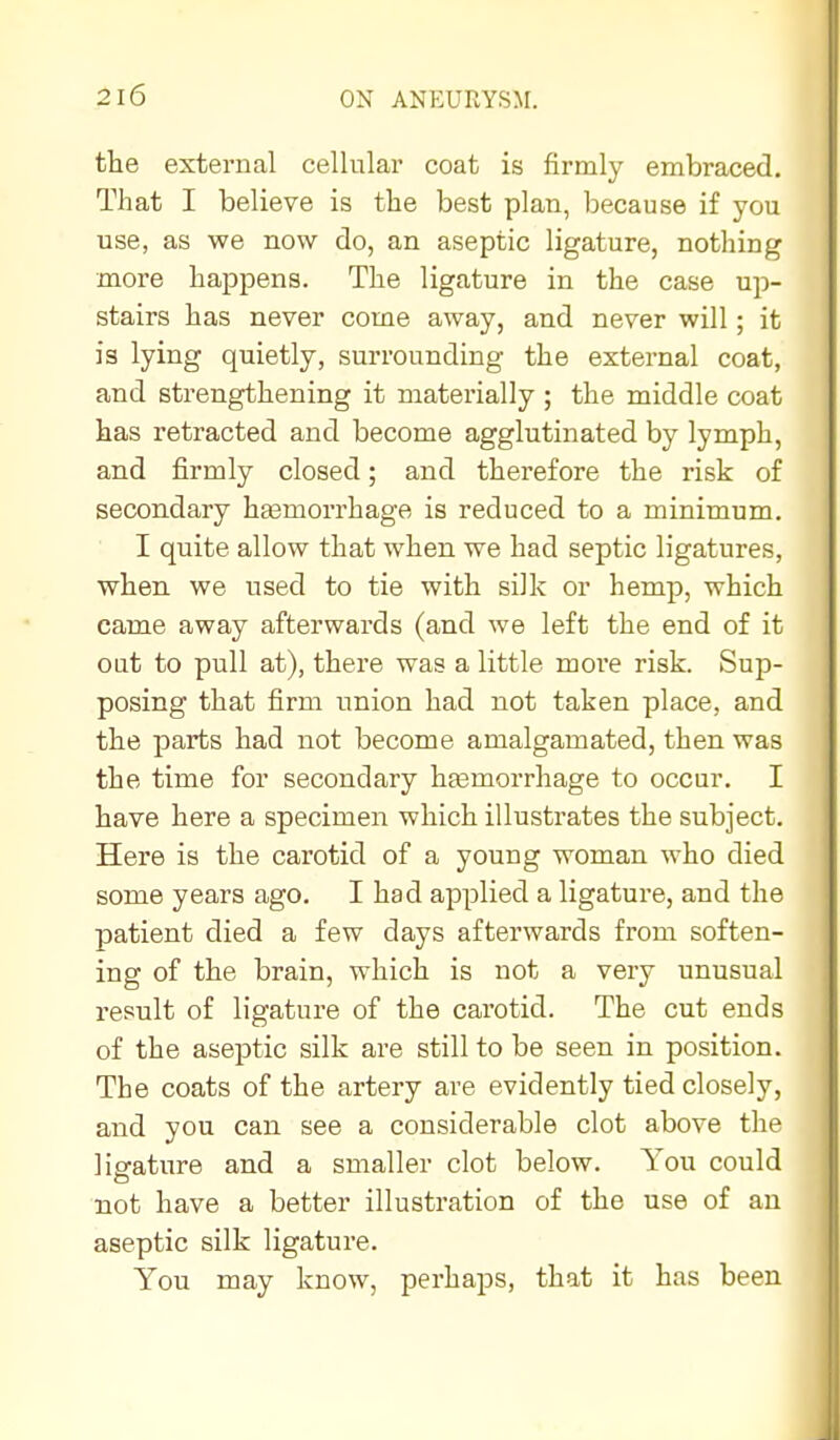 the external cellular coat is firmly embraced. That I believe is the best plan, because if you use, as we now do, an aseptic ligature, nothing more happens. The ligature in the case up- stairs has never come away, and never will; it is lying quietly, surrounding the external coat, and strengthening it materially ; the middle coat has retracted and become agglutinated by lymph, and firmly closed; and therefore the risk of secondary hemorrhage is reduced to a minimum. I quite allow that when we had septic ligatures, when we used to tie with silk or hemp, which came away afterwards (and we left the end of it out to pull at), there was a little moi*e risk. Sup- posing that firm union had not taken place, and the parts had not become amalgamated, then was the time for secondary hfemorrhage to occur. I have here a specimen which illustrates the subject. Here is the carotid of a young woman who died some years ago. I had applied a ligature, and the patient died a few days afterwards from soften- ing of the brain, which is not a very unusual result of ligature of the carotid. The cut ends of the aseptic silk are still to be seen in position. The coats of the artery are evidently tied closely, and you can see a considerable clot above the ligature and a smaller clot below. You could not have a better illustration of the use of an aseptic silk ligature. You may know, perhaps, that it has been