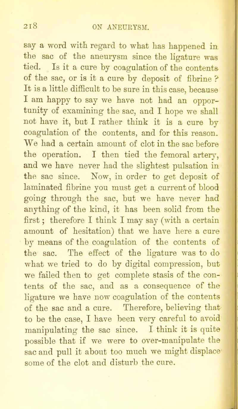 say a word witE regard to what has happened in the sac of the aneurysm since the ligature was tied. Is it a cure by coagulation of the contents of the sac, or is it a cure by deposit of fibrine ? It is a little difficult to be sure in this case, because I am happy to say we have not had an oppor- tunity of examining the sac, and I hope we shall not have it, but I rather think it is a cure by coagulation of the contents, and for this reason. We had a certain amount of clot in the sac before the operation. I then tied the femoral arterj?^, and we have never had the slightest pulsation in the sac since. Now, in order to get deposit of laminated fibrine you must get a current of blood going through the sac, but we have never had anything of the kind, it has been solid from the first; therefore I think I may say (with a certain amount of hesitation) that we have here a cure by means of the coagulation of the contents of the sac. The effect of the ligature was to do what we tried to do by digital compression, but we failed then to get complete stasis of the con- tents of the sac, and as a consequence of the ligature we have now coagulation of the contents of the sac and a cure. Therefore, believing that to be the case, I have been very careful to avoid manipulating the sac since. I think it is quite possible that if we were to over-manipulate the sac and pull it about too much we might displace some of the clot and disturb the cure.