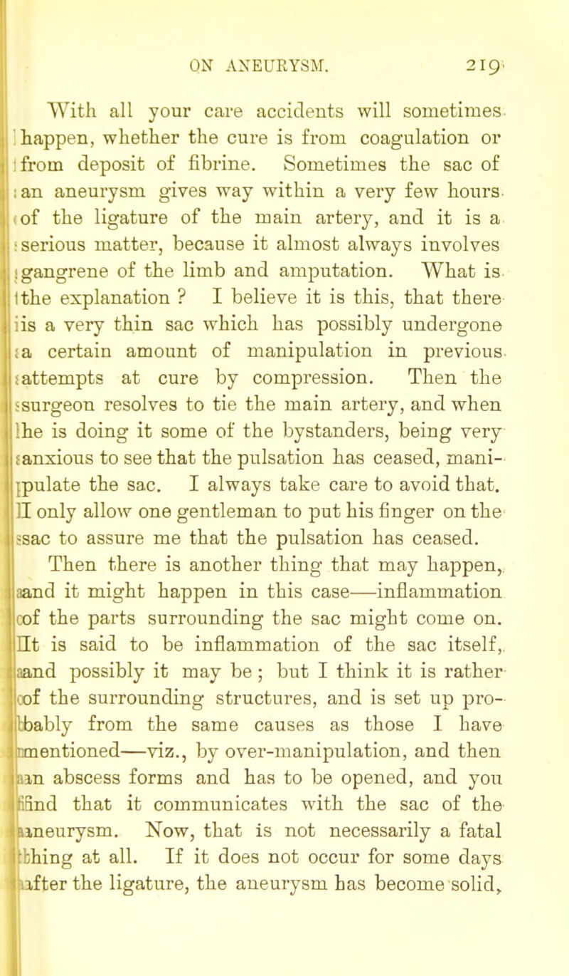 With all your care accidents will sometimes happen, whether the cure is from coagulation or from deposit of fibrine. Sometimes the sac of an aneurysm gives way within a very few hours, of the ligature of the main artery, and it is a serious matter, because it almost always involves <i;angrene of the limb and amputation. What is the explanation ? I believe it is this, that there is a very thin sac which has possibly undergone a certain amount of manipulation in previous attempts at cure by compression. Then the surgeon resolves to tie the main artery, and when he is doing it some of the bystanders, being very anxious to see that the pulsation has ceased, mani- pulate the sac. I always take care to avoid that. I only allow one gentleman to put his finger on the ■sac to assure me that the pulsation has ceased. Then there is another thing that may happen, and it might happen in this case—inflammation of the parts surrounding the sac might come on. It is said to be inflammation of the sac itself, and possibly it may be ; but I think it is rather of the surrounding structures, and is set up pro- ibably from the same causes as those I have naentioned—viz., by over-manipulation, and then m abscess forms and has to be opened, and you ind that it communicates with the sac of the ineurysm. Now, that is not necessarily a fatal hing at all. If it does not occur for some days ifter the ligature, the aneurysm has become solid.