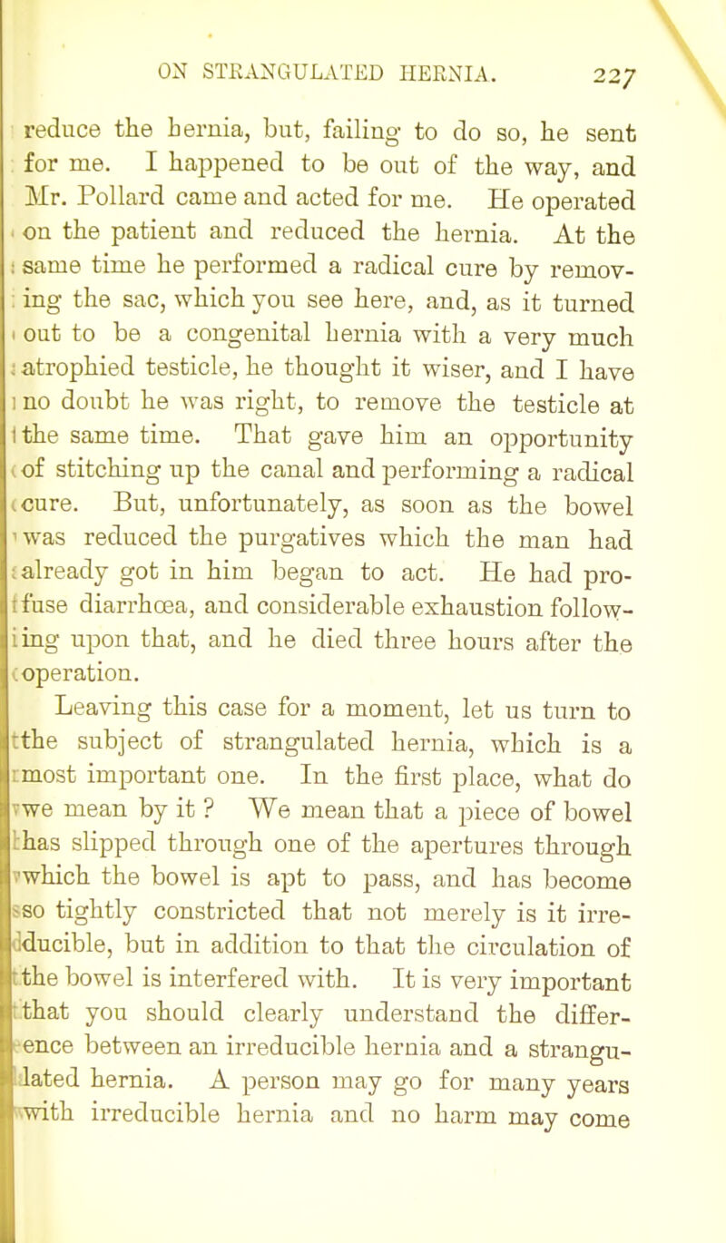 ON STRANGULATED HERNIA. 22/ reduce the hernia, but, failing to do so, he sent for me. I hajopened to be out of the way, and Mr. Pollard came and acted for me. He operated ' on the patient and reduced the hernia. At the : same time he performed a radical cure by remov- ; ing the sac, which you see here, and, as it turned I out to be a congenital hernia with a very much ; atrophied testicle, he thought it wiser, and I have 1 no doubt he was right, to remove the testicle at Ithe same time. That gave him an opportunity (of stitching up the canal and j)erforming a radical (Cure. But, unfortunately, as soon as the bowel 'was reduced the purgatives which the man had ; already got in him began to act. He had pro- tfuse diarrhoea, and considerable exhaustion follow- iing upon that, and he died three hours after the (Operation. Leaving this case for a moment, let us turn to tthe subject of strangulated hernia, which is a rmost important one. In the first place, what do vwe mean by it ? We mean that a piece of bowel thas slipped through one of the apertures through vwhich the bowel is apt to pass, and has become sso tightly constricted that not merely is it irre- dducible, but in addition to that the circulation of Lthe bowel is interfered with. It is very important t.that you should clearly understand the differ- eence between an irreducible hernia and a strangu- dated hernia. A ^Derson may go for many years with irreducible hernia and no harm may come