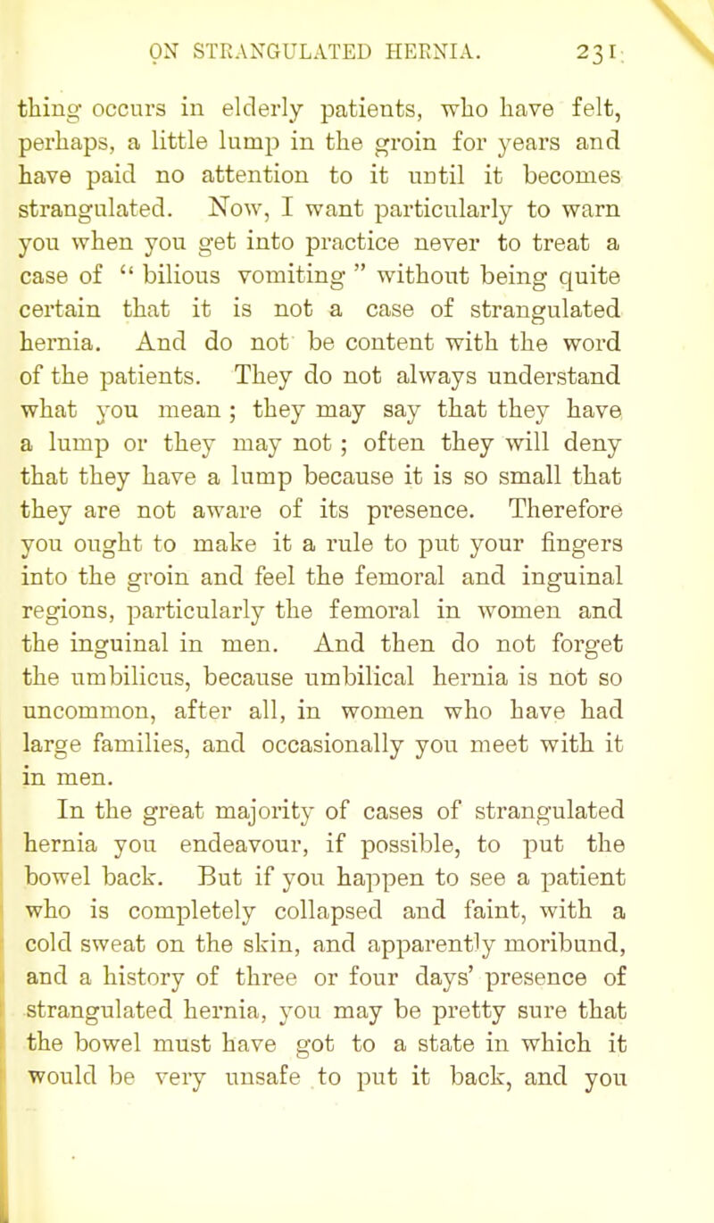 thing occurs in elderly patients, wlio have felt, perhaps, a little lump in the groin for years and have paid no attention to it until it becomes strangulated. Now, I want particularly to warn you when you get into practice never to treat a case of  bilious vomiting  without being quite certain that it is not a case of strangulated hernia. And do not be content with the word of the patients. They do not always understand what you mean ; they may say that they have a lump or they may not ; often they will deny that they have a lump because it is so small that they are not aware of its presence. Therefore you ought to make it a rule to put your fingers into the groin and feel the femoral and inguinal regions, particularly the femoral in women and the inguinal in men. And then do not forget the umbilicus, because umbilical hernia is not so uncommon, after all, in women who have had large families, and occasionally you meet with it in men. In the great majority of cases of strangulated hernia you endeavour, if possible, to put the bowel back. But if you happen to see a patient who is completely collapsed and faint, with a cold sweat on the skin, and apparently moribund, and a history of three or four days' presence of strangulated hernia, you may be pretty sure that the bowel must have got to a state in which it would be very unsafe to put it back, and you