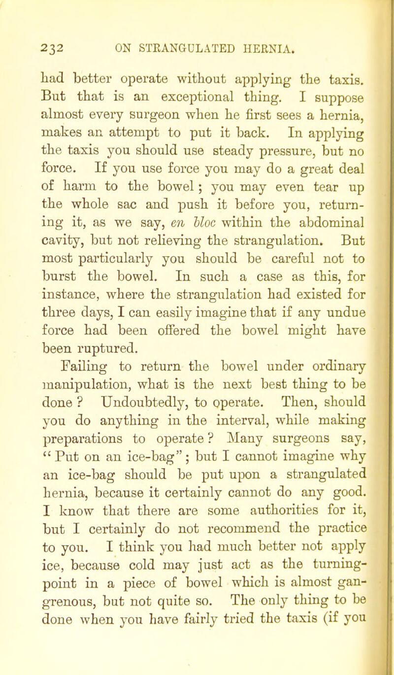 had better operate without applying the taxis. But that is an exceptional thing. I suppose almost every surgeon when he first sees a hernia, makes an attempt to put it back. In applying the taxis you should use steady pressure, but no force. If you use force you may do a great deal of harm to the bowel; you may even tear up the whole sac and push it before you, return- ing it, as we say, en bloc within the abdominal cavity, but not relieving the strangulation. But most particularly you should be careful not to burst the bowel. In such a case as this, for instance, where the strangulation had existed for three days, I can easily imagine that if any undue force had been offered the bowel might have been ruptured. I Failing to return the bowel under ordinary manipulation, what is the next best thing to be done ? Undoubtedly, to operate. Then, should you do anything in the interval, while making preparations to operate ? Many surgeons say,  Put on an ice-bag; but I cannot imagine why an ice-bag should be put upon a strangulated hernia, because it certainly cannot do any good. I know that there are some authorities for it, but I certainly do not recommend the practice to you. I think you had much better not apply ice, because cold may just act as the turning- point in a piece of bowel which is almost gan- grenous, but not quite so. The only thing to be done when you have fairly tried the taxis (if you