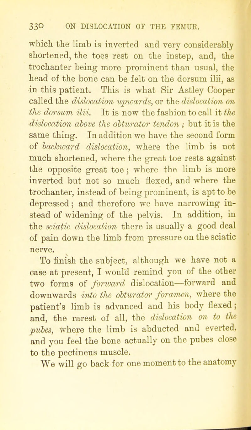 which the limb is inverted and very considerably shortened, the toes rest on the instep, and, the trochanter being more prominent than usual, the head of the bone can be felt on the dorsum ilii, as in this patient. This is vrhat Sir Astley Cooper called the dislocation upwards, or the dislocation on the dorsum ilii. It is now the fashion to call it the dislocation above the obturator tendon; but it is the same thing. In addition we have the second form of backiuard dislocation, where the limb is not much shortened, where the great toe rests against the opposite great toe; where the limb is more inverted but not so much flexed, and where the trochanter, instead of being prominent, is apt to be depressed; and therefore we have narrowing in- stead of widening of the pelvis. In addition, in the sciatic dislocation there is usually a good deal of pain down the limb from pressure on the sciatic nerve. To finish the subject, although we have not a case at j)resent, I would remind you of the other two forms of forward dislocation—forward and downwards into the obturator foramen, where the patient's limb is advanced and his body flexed; and, the rarest of all, the dislocation on to tJie pules, where the limb is abducted and everted, and you feel the bone actually on the pubes close to the pectineus muscle. We will go back for one moment to the anatomy