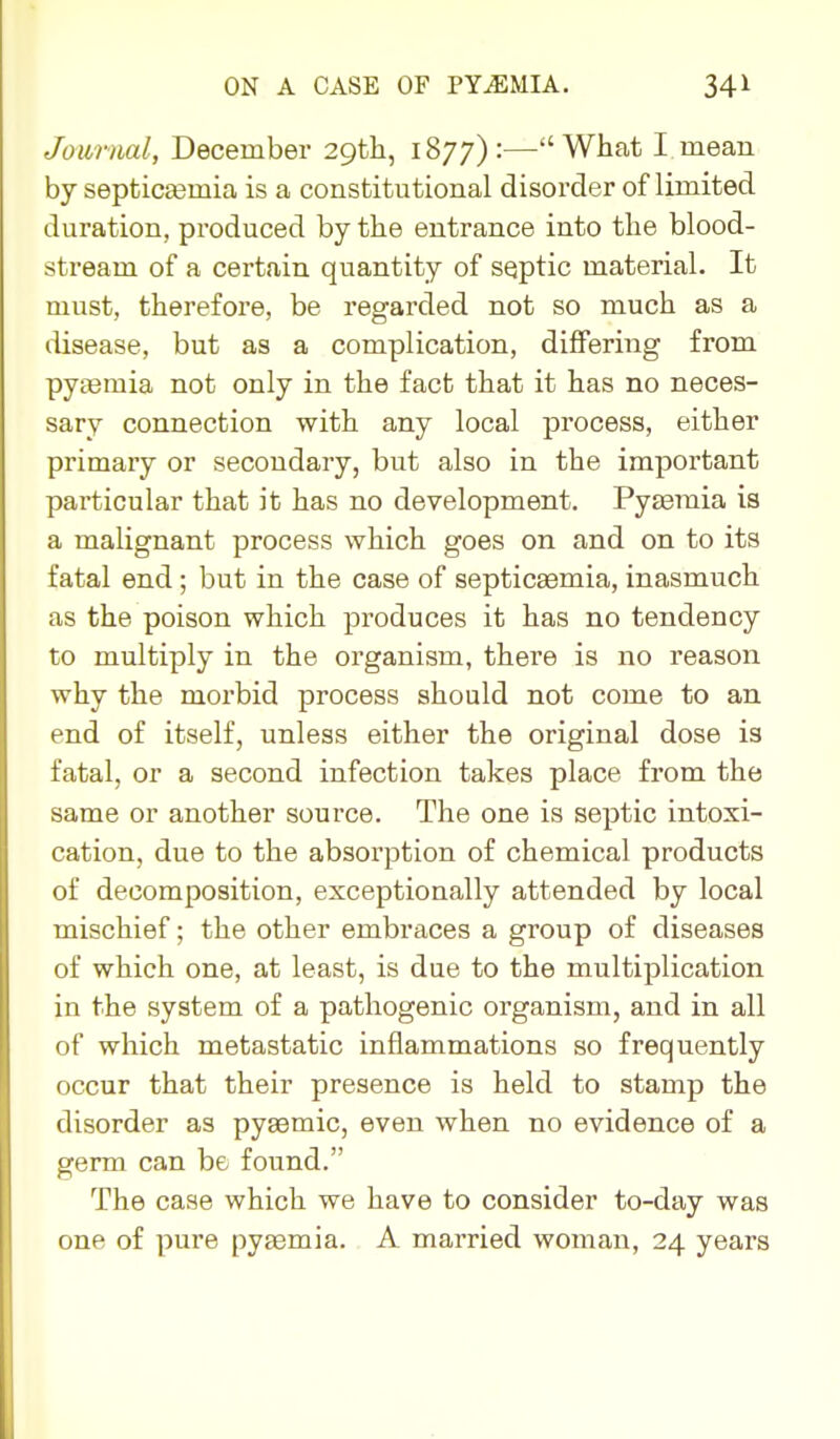 Journal, December 29tli, 1877):—What I mean by septicasmia is a constitutional disorder of limited duration, produced by the entrance into the blood- stream of a certain quantity of septic material. It must, therefore, be regarded not so much as a disease, but as a complication, differing from pyeemia not only in the fact that it has no neces- sary connection with any local process, either primary or secondary, but also in the important particular that it has no development. Pyaemia is a malignant process which goes on and on to its fatal end; but in the case of septicaemia, inasmuch as the poison which produces it has no tendency to multiply in the organism, there is no reason why the morbid process should not come to an end of itself, unless either the original dose is fatal, or a second infection takes place from the same or another source. The one is septic intoxi- cation, due to the absorption of chemical products of decomposition, exceptionally attended by local mischief; the other embraces a group of diseases of which one, at least, is due to the multiplication in the system of a pathogenic organism, and in all of which metastatic inflammations so frequently occur that their presence is held to stamp the disorder as pyaemic, even when no evidence of a germ can be found. The case which we have to consider to-day was one of pure pyaemia. A married woman, 24 years