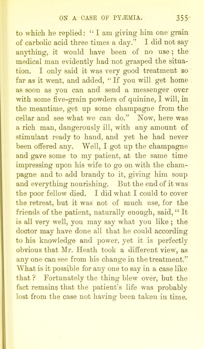 to which he replied:  I am giving him one grain of carbolic acid three times a day. I did not say anything, it would have been of no use; the medical man evidently had not grasped the situa- tion. I only said it was very good treatment so far as it went, and added, If yoa will get home as soon as you can and send a messenger over with some five-grain powders of quinine, I will, in the meantime, get up some champagne from the cellar and see what we can do. Now, here was a rich man, dangerously ill, with any amount of stimulant ready to hand, and yet he had never been offered any. Well, I got up the champagne and gave some to my patient, at the same time impressing upon his wife to go on with the cham- pagne and to add brandy to it, giving him soup and everything nourishing. But the end of it was the poor fellow died. I did what I could to cover the retreat, but it was not of much use, for the friends of the patient, naturally enough, said,  It is all very well, you may say what you like ; the doctor may have done all that he could according to his knowledge and power, yet it is perfectly obvious that Mr. Heath took a different view, as any one can see from his change in the treatment. What is it possible for any one to say in a case like that ? Fortunately the thing blew over, but the fact remains that the patient's life was probably lost from the case not having been taken in time.