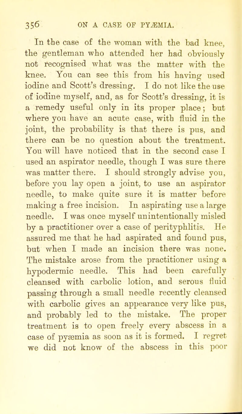 In the case of the woman with the bad knee, the gentleman who attended her had obviously not recognised what was the matter with the knee. You can see this from his having used iodine and Scott's dressing. I do not like the use of iodine myself, and, as for Scott's dressing, it is a remedy useful only in its proper place; but where you have an acute case, with fluid in the joint, the probability is that there is pus, and there can be no question about the treatment. You will have noticed that in the second case I used an aspirator needle, though I was sure there was matter there. I should strongly advise you, before you lay open a joint, to use an aspirator needle, to make quite sure it is matter before making a free incision. In aspirating use a large needle. I was once myself unintentionally misled by a practitioner over a case of perityphlitis. He assured me that he had aspirated and found pus, but when I made an incision there was none. The mistake arose from the practitioner using a hypodermic needle. This had been carefully cleansed with carbolic lotion, and serous fluid passing through a small needle recently cleansed with carbolic gives an appearance very like pus, and probably led to the mistake. The proper treatment is to open freely every abscess in a case of pytemia as soon as it is formed. I regret we did not know of the abscess in this poor