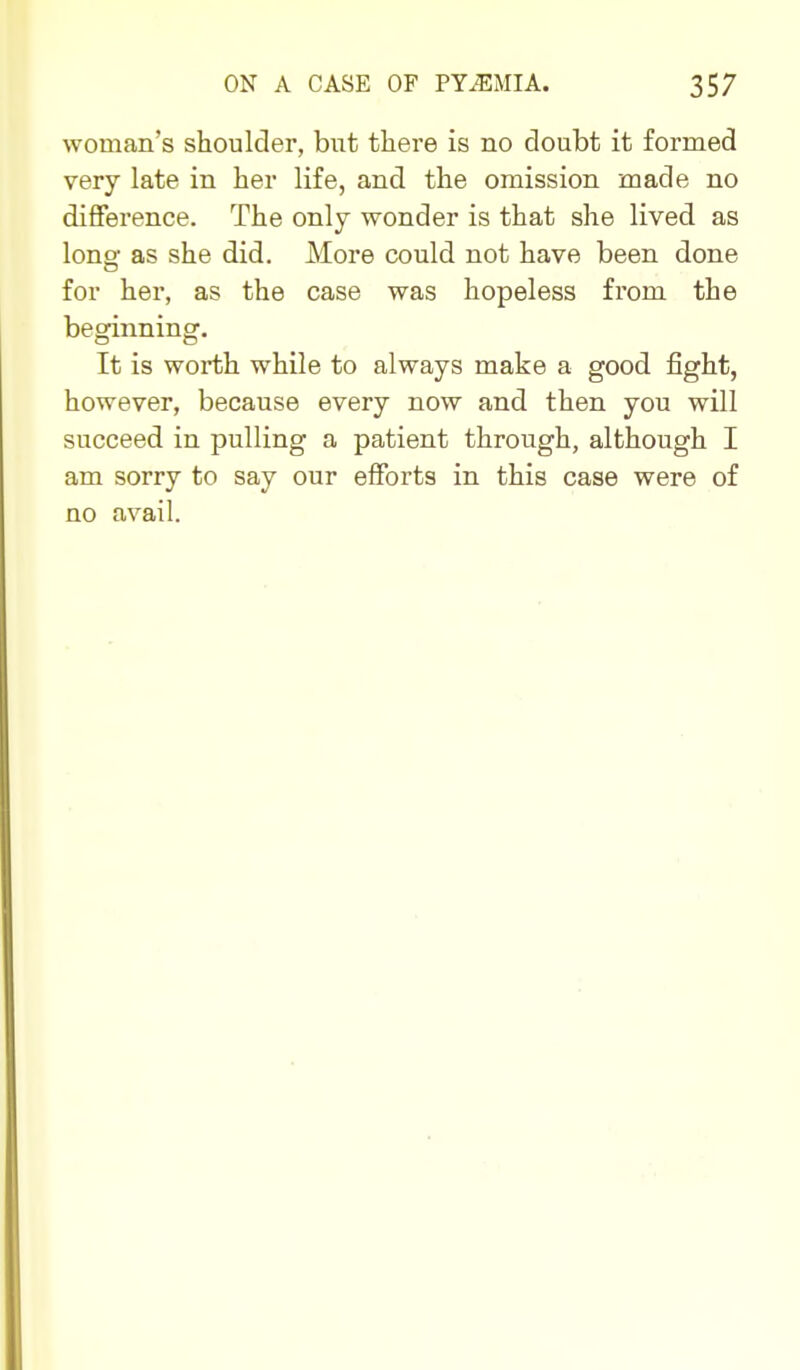 woman's shoulder, hi\t there is no doubt it formed very late in her life, and the omission made no difference. The only wonder is that she lived as long as she did. More could not have been done for her, as the case was hopeless from the beginning. It is worth while to always make a good fight, however, because every now and then you will succeed in pulling a patient through, although I am sorry to say our efforts in this case were of no avail.